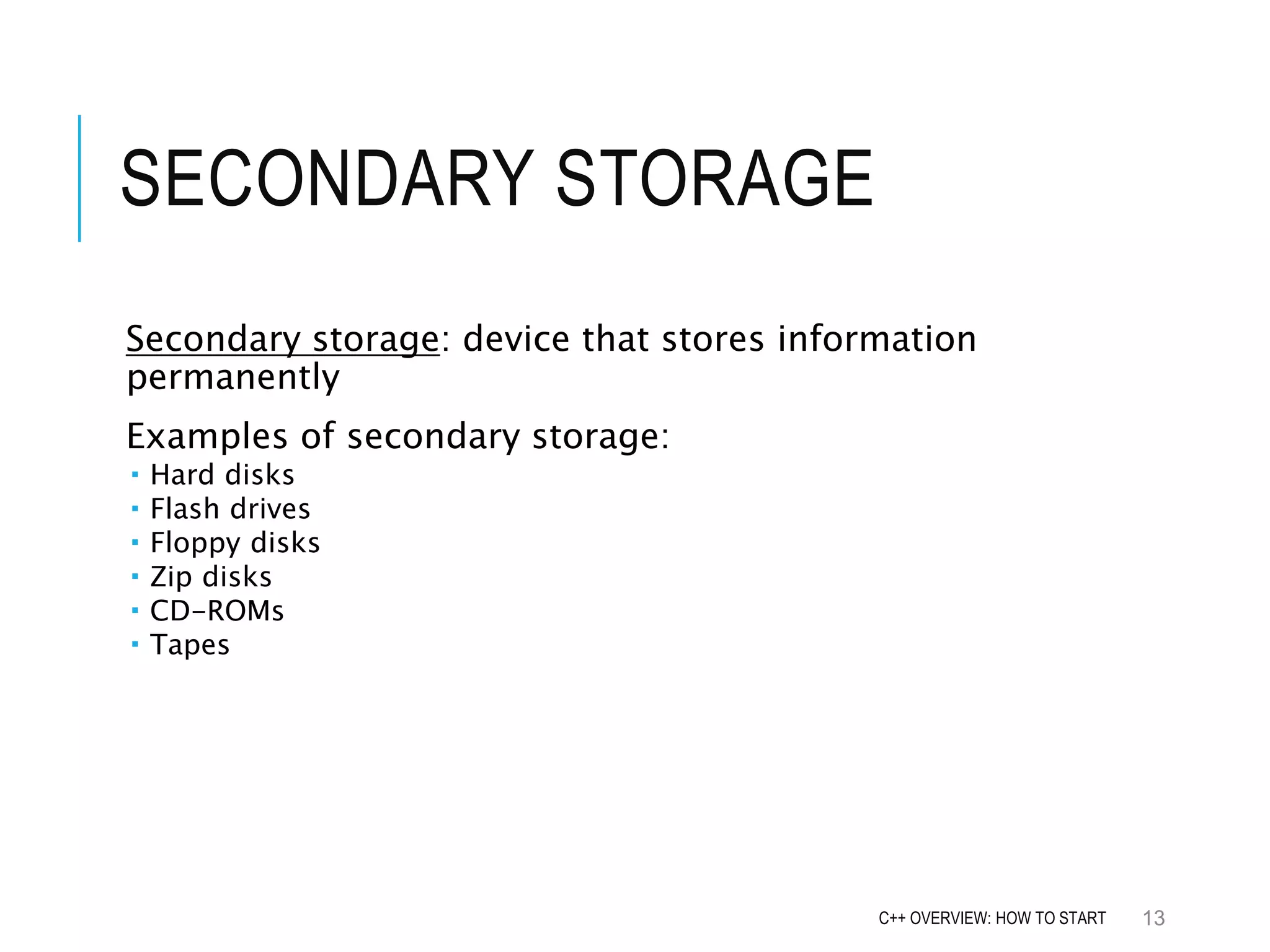SECONDARY STORAGE Secondary storage: device that stores information permanently Examples of secondary storage:  Hard disks  Flash drives  Floppy disks  Zip disks  CD-ROMs  Tapes 13C++ OVERVIEW: HOW TO START 