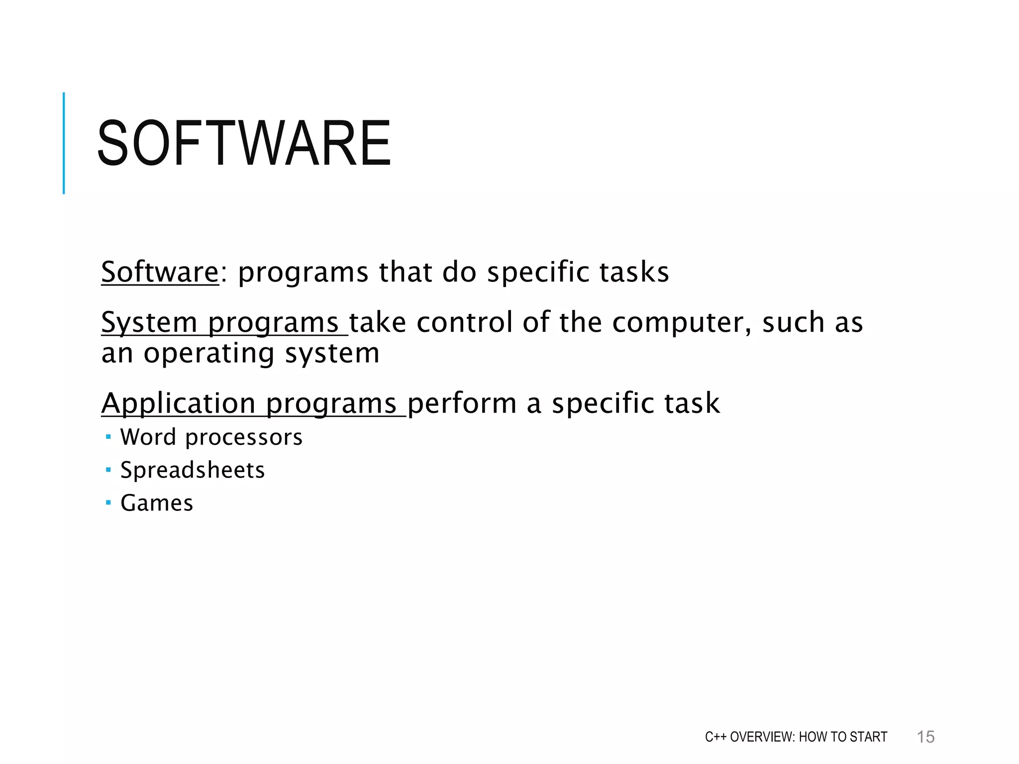 SOFTWARE Software: programs that do specific tasks System programs take control of the computer, such as an operating system Application programs perform a specific task  Word processors  Spreadsheets  Games 15C++ OVERVIEW: HOW TO START 