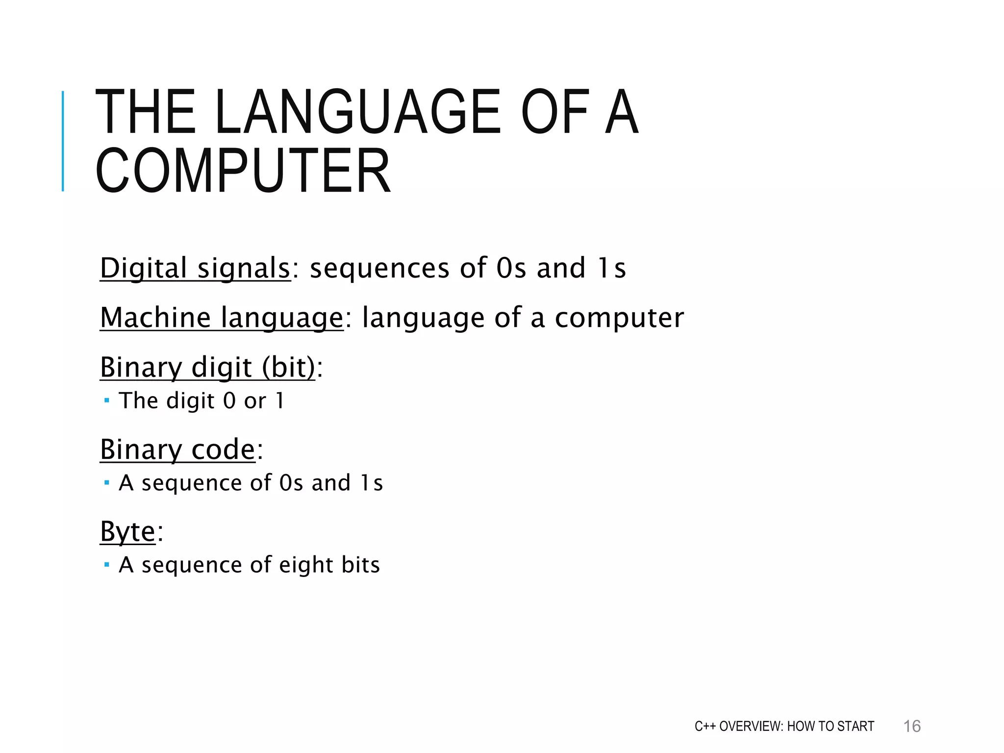 THE LANGUAGE OF A COMPUTER Digital signals: sequences of 0s and 1s Machine language: language of a computer Binary digit (bit):  The digit 0 or 1 Binary code:  A sequence of 0s and 1s Byte:  A sequence of eight bits 16C++ OVERVIEW: HOW TO START 