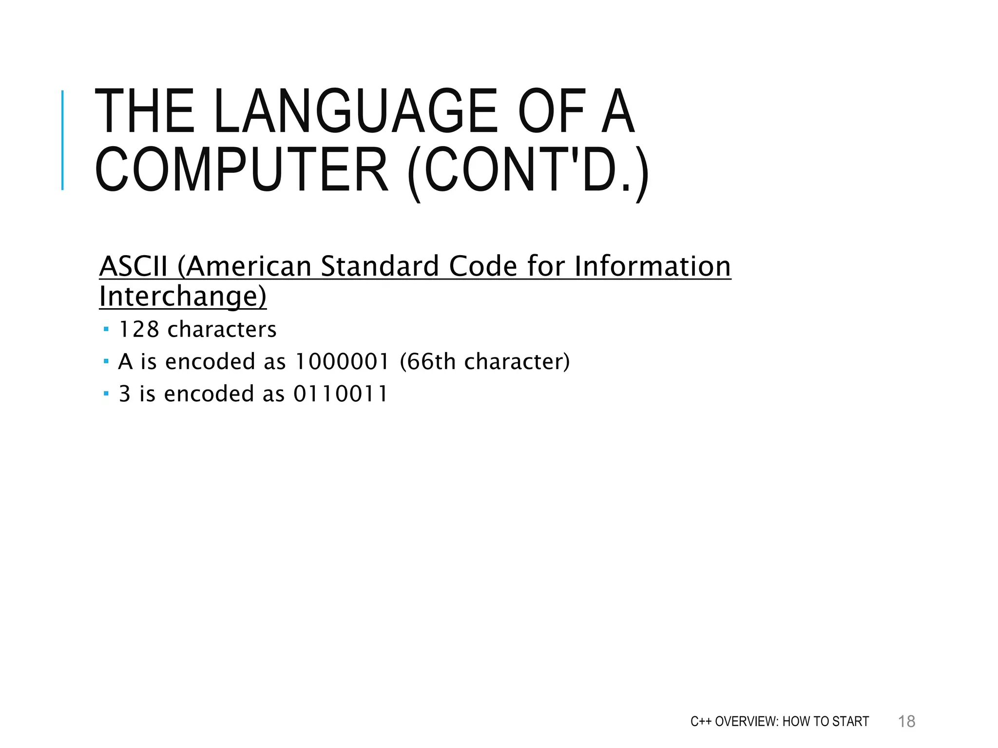 THE LANGUAGE OF A COMPUTER (CONT'D.) ASCII (American Standard Code for Information Interchange)  128 characters  A is encoded as 1000001 (66th character)  3 is encoded as 0110011 18C++ OVERVIEW: HOW TO START 