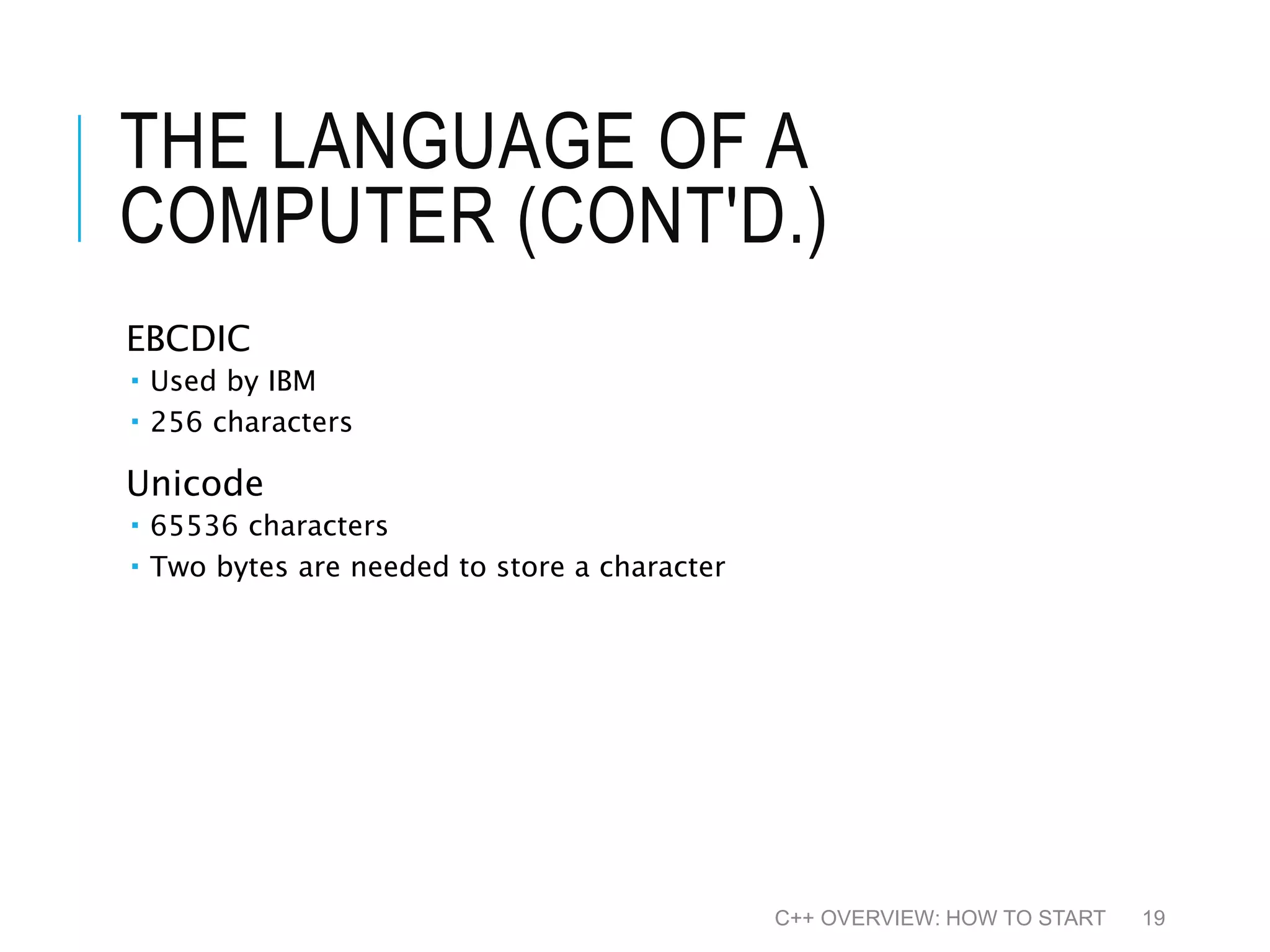 THE LANGUAGE OF A COMPUTER (CONT'D.) EBCDIC  Used by IBM  256 characters Unicode  65536 characters  Two bytes are needed to store a character C++ OVERVIEW: HOW TO START 19 