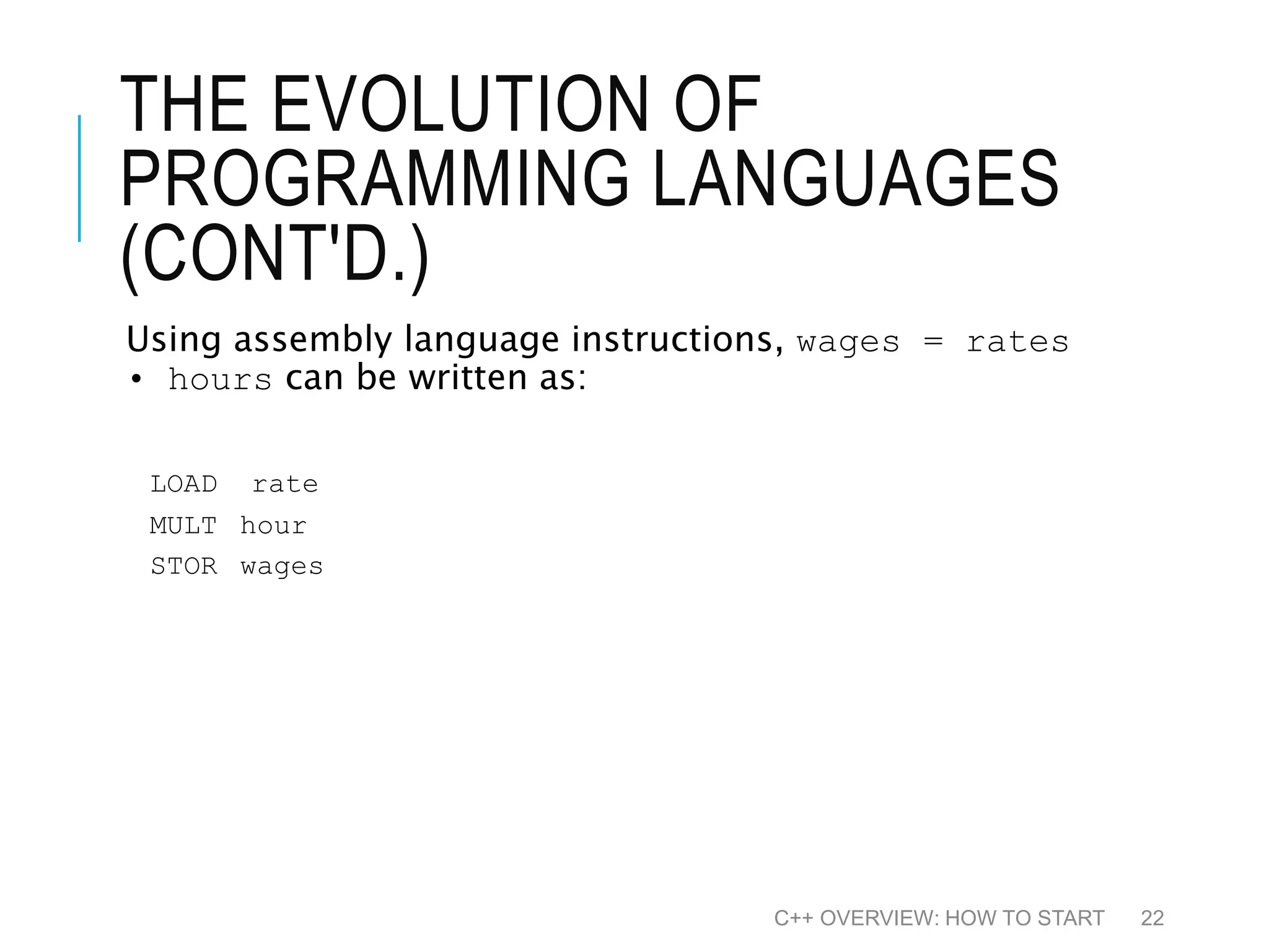 THE EVOLUTION OF PROGRAMMING LANGUAGES (CONT'D.) Using assembly language instructions, wages = rates • hours can be written as: LOAD rate MULT hour STOR wages C++ OVERVIEW: HOW TO START 22 