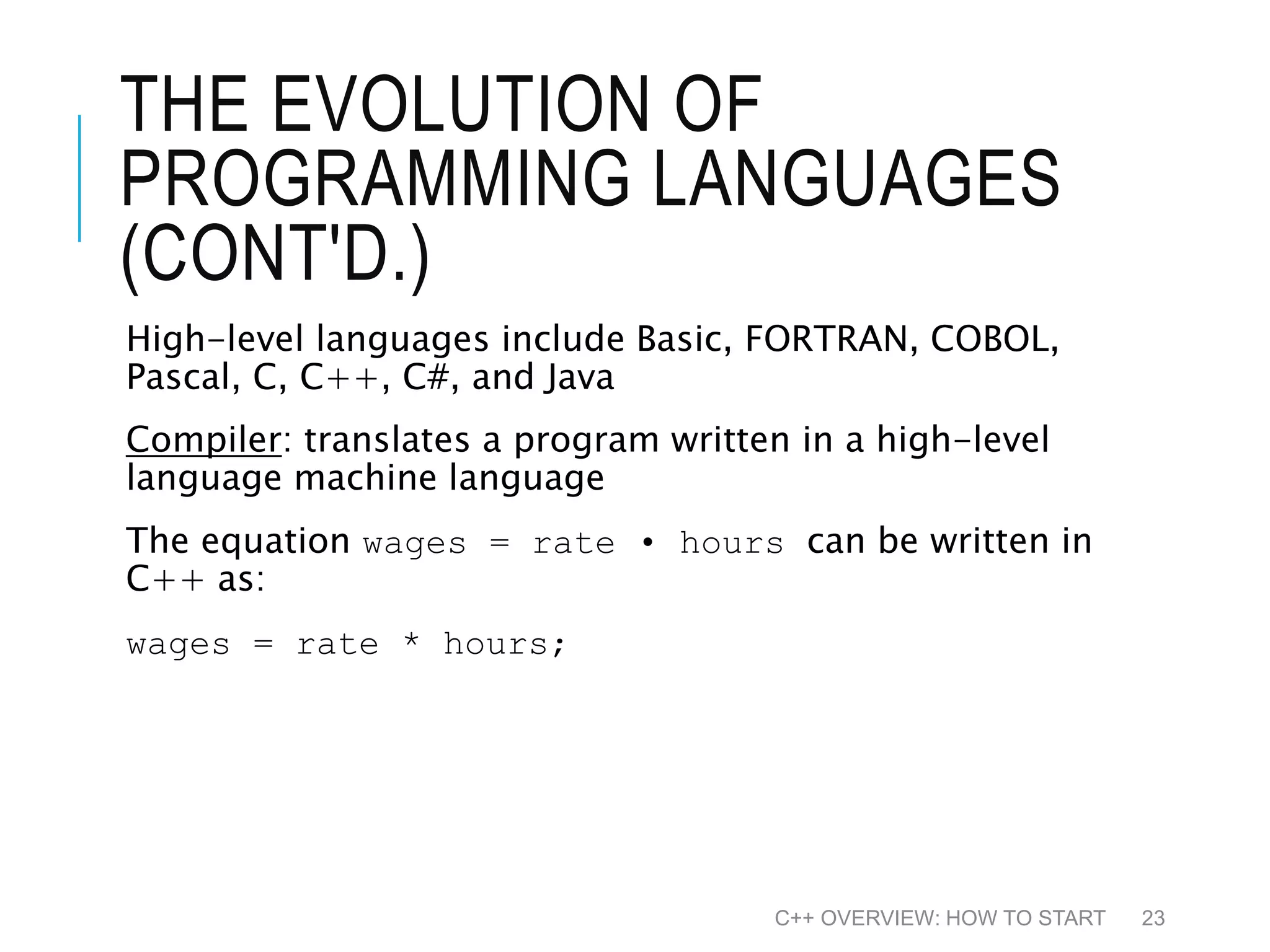 THE EVOLUTION OF PROGRAMMING LANGUAGES (CONT'D.) High-level languages include Basic, FORTRAN, COBOL, Pascal, C, C++, C#, and Java Compiler: translates a program written in a high-level language machine language The equation wages = rate • hours can be written in C++ as: wages = rate * hours; C++ OVERVIEW: HOW TO START 23 