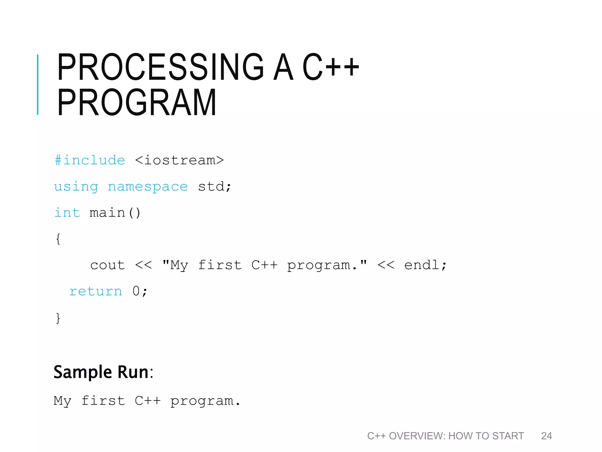 PROCESSING A C++ PROGRAM #include <iostream> using namespace std; int main() { cout << "My first C++ program." << endl; return 0; } Sample Run: My first C++ program. C++ OVERVIEW: HOW TO START 24 