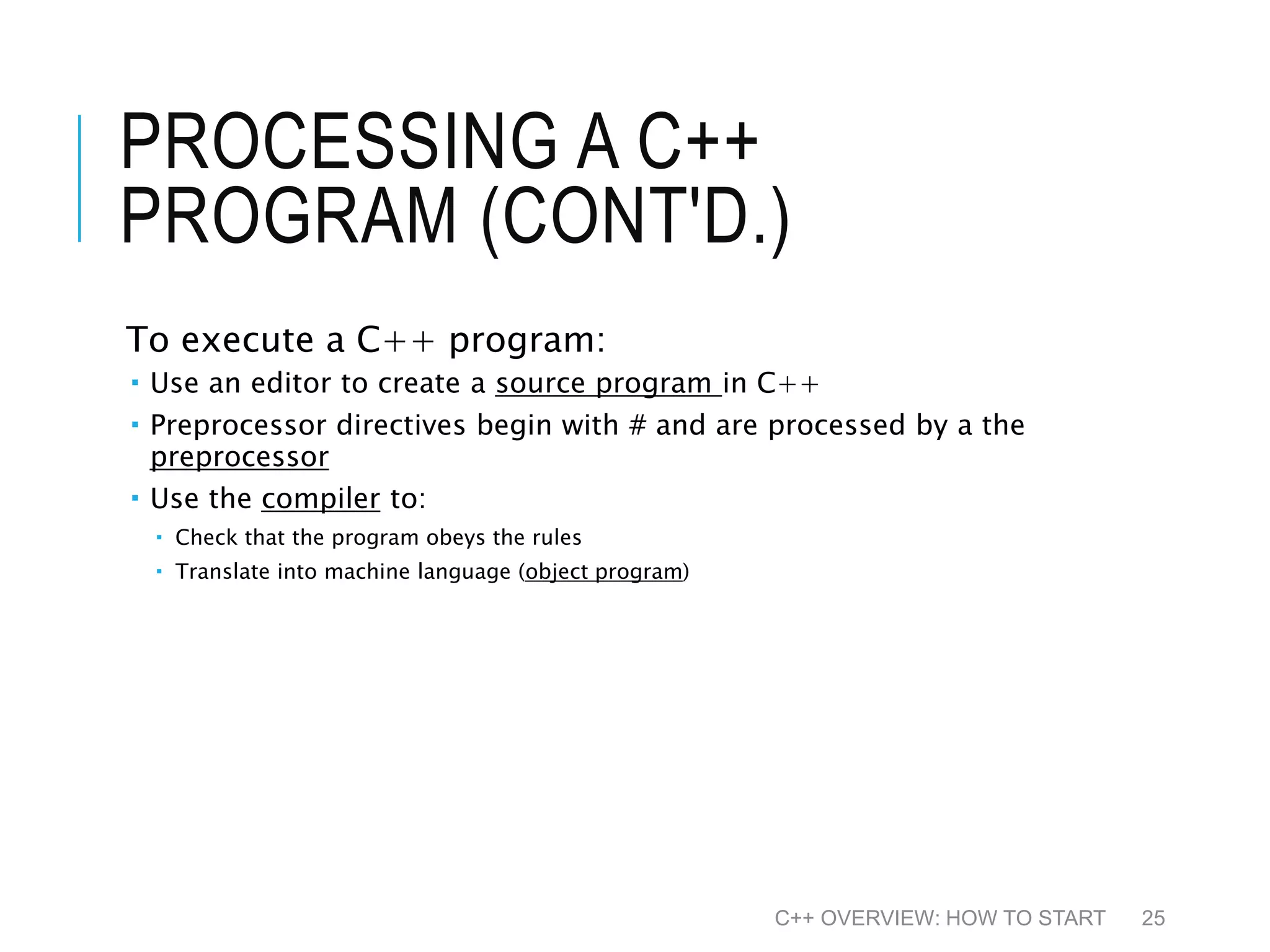 PROCESSING A C++ PROGRAM (CONT'D.) To execute a C++ program:  Use an editor to create a source program in C++  Preprocessor directives begin with # and are processed by a the preprocessor  Use the compiler to:  Check that the program obeys the rules  Translate into machine language (object program) C++ OVERVIEW: HOW TO START 25 