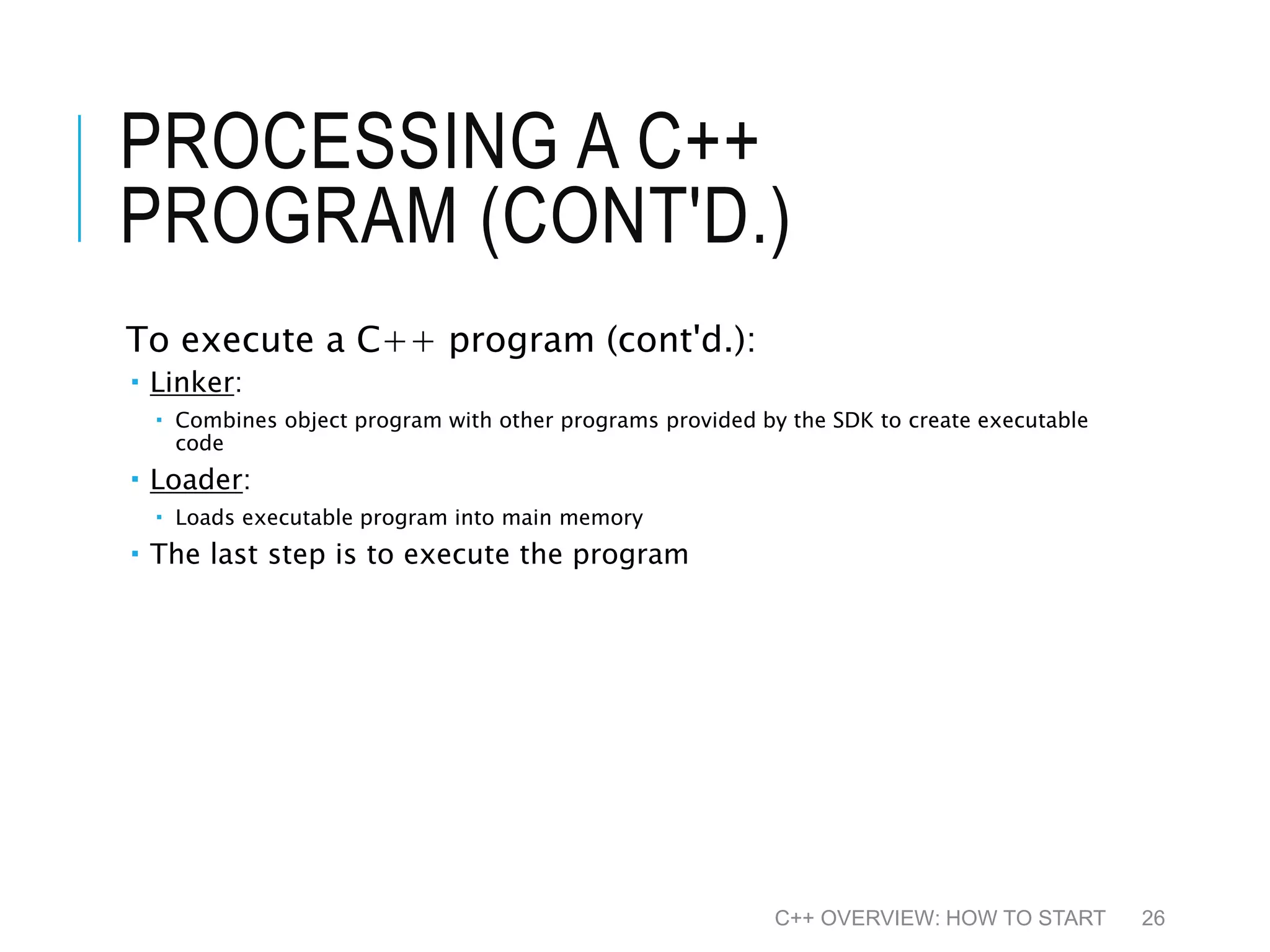 PROCESSING A C++ PROGRAM (CONT'D.) To execute a C++ program (cont'd.):  Linker:  Combines object program with other programs provided by the SDK to create executable code  Loader:  Loads executable program into main memory  The last step is to execute the program C++ OVERVIEW: HOW TO START 26 