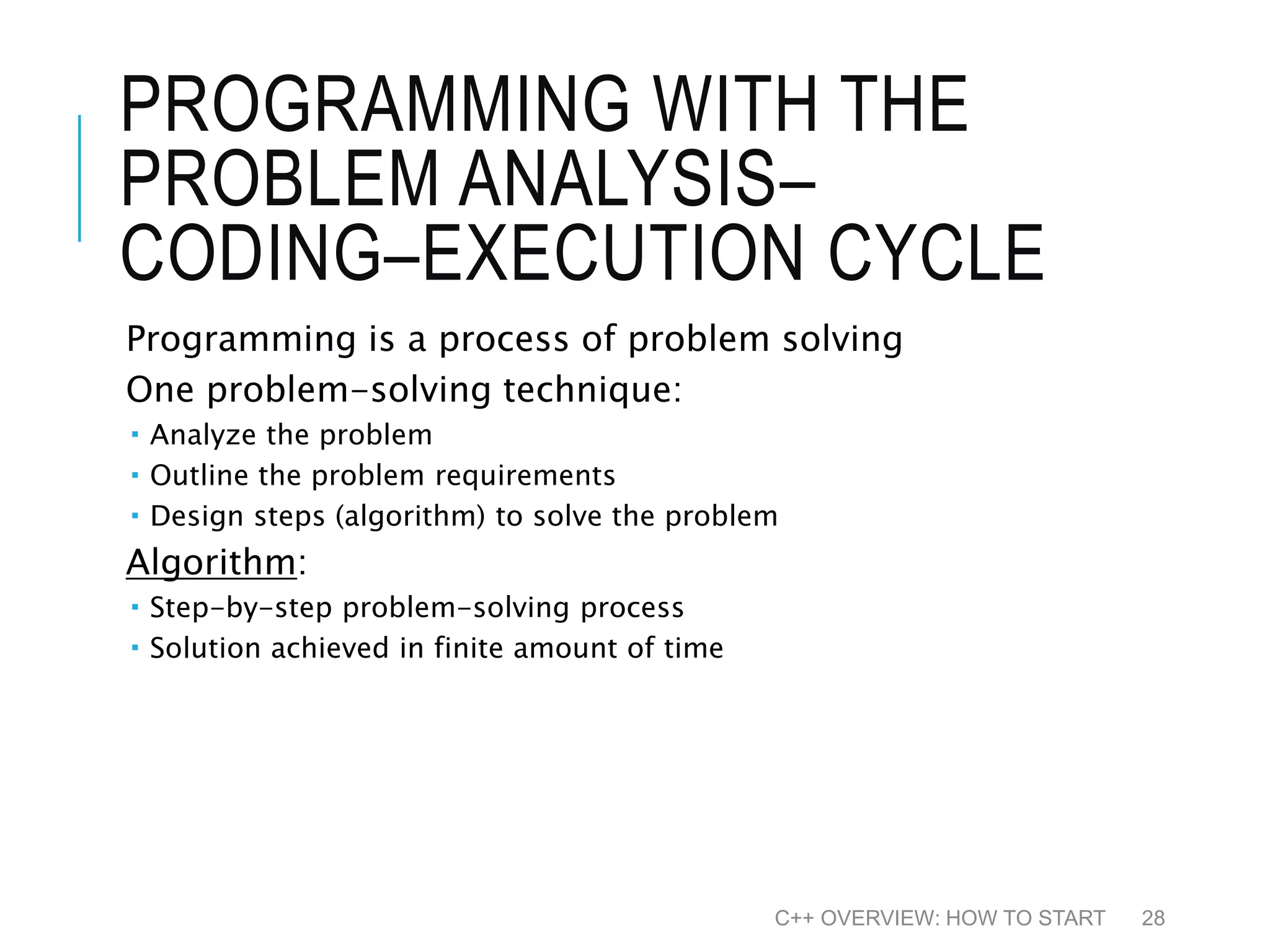 PROGRAMMING WITH THE PROBLEM ANALYSIS– CODING–EXECUTION CYCLE Programming is a process of problem solving One problem-solving technique:  Analyze the problem  Outline the problem requirements  Design steps (algorithm) to solve the problem Algorithm:  Step-by-step problem-solving process  Solution achieved in finite amount of time C++ OVERVIEW: HOW TO START 28 