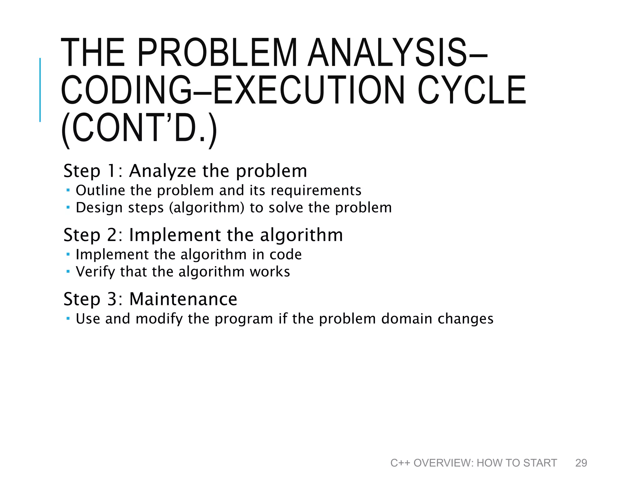 THE PROBLEM ANALYSIS– CODING–EXECUTION CYCLE (CONT’D.) Step 1: Analyze the problem  Outline the problem and its requirements  Design steps (algorithm) to solve the problem Step 2: Implement the algorithm  Implement the algorithm in code  Verify that the algorithm works Step 3: Maintenance  Use and modify the program if the problem domain changes C++ OVERVIEW: HOW TO START 29 