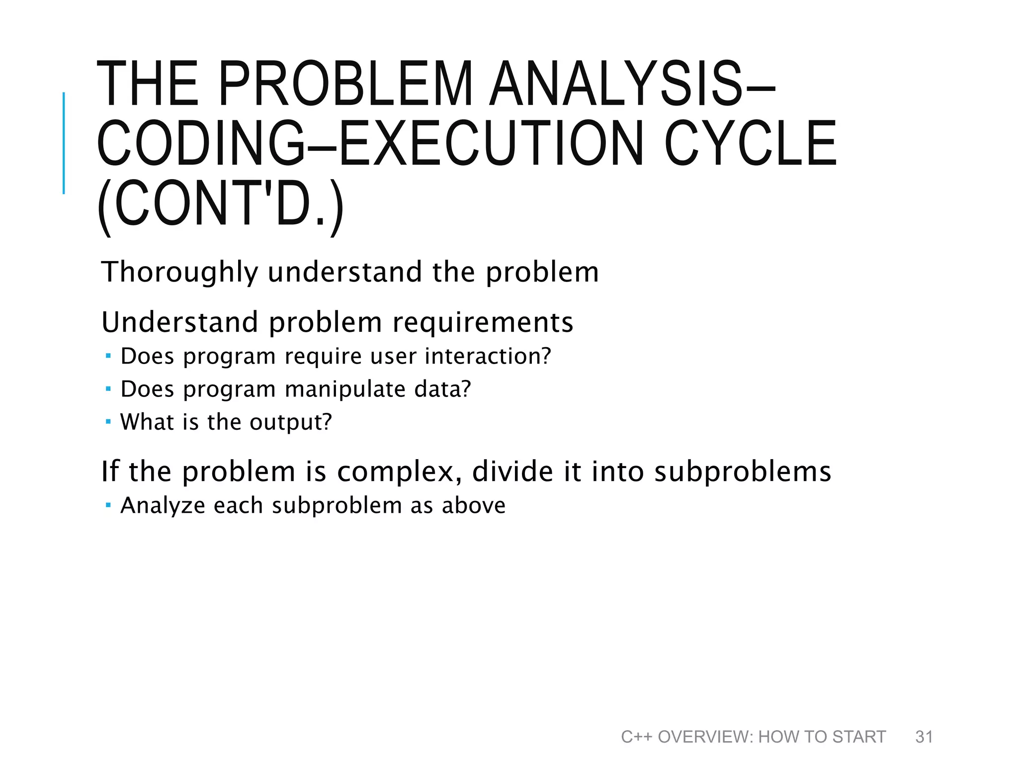 THE PROBLEM ANALYSIS– CODING–EXECUTION CYCLE (CONT'D.) Thoroughly understand the problem Understand problem requirements  Does program require user interaction?  Does program manipulate data?  What is the output? If the problem is complex, divide it into subproblems  Analyze each subproblem as above C++ OVERVIEW: HOW TO START 31 