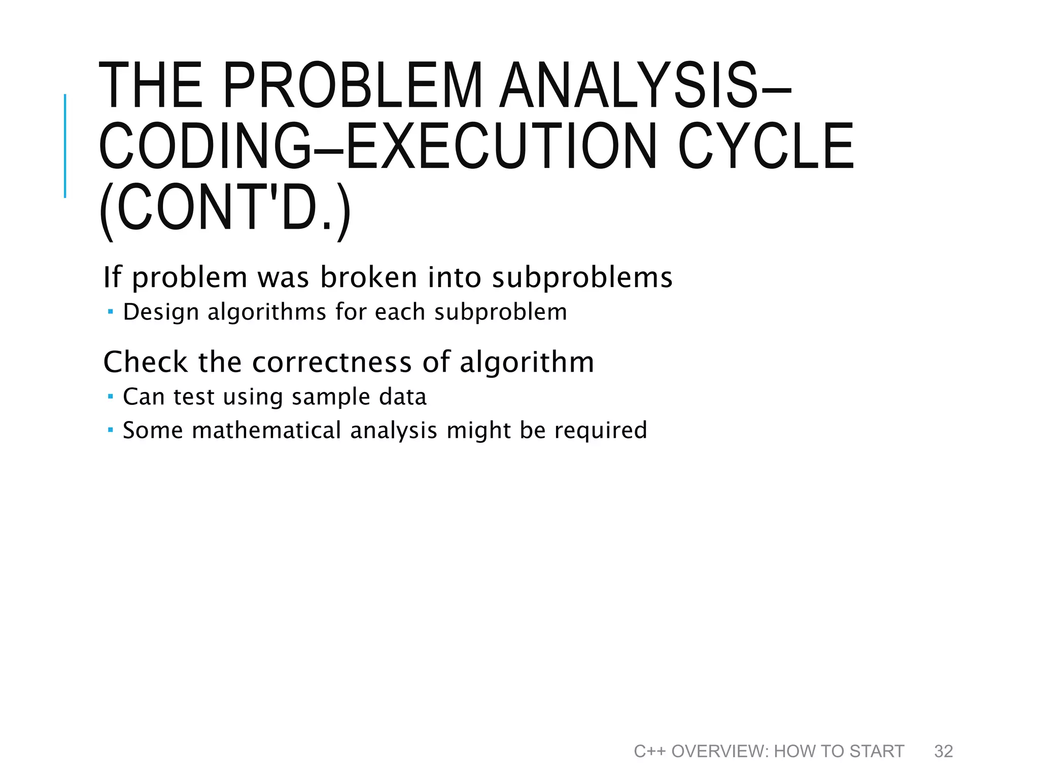 THE PROBLEM ANALYSIS– CODING–EXECUTION CYCLE (CONT'D.) If problem was broken into subproblems  Design algorithms for each subproblem Check the correctness of algorithm  Can test using sample data  Some mathematical analysis might be required C++ OVERVIEW: HOW TO START 32 