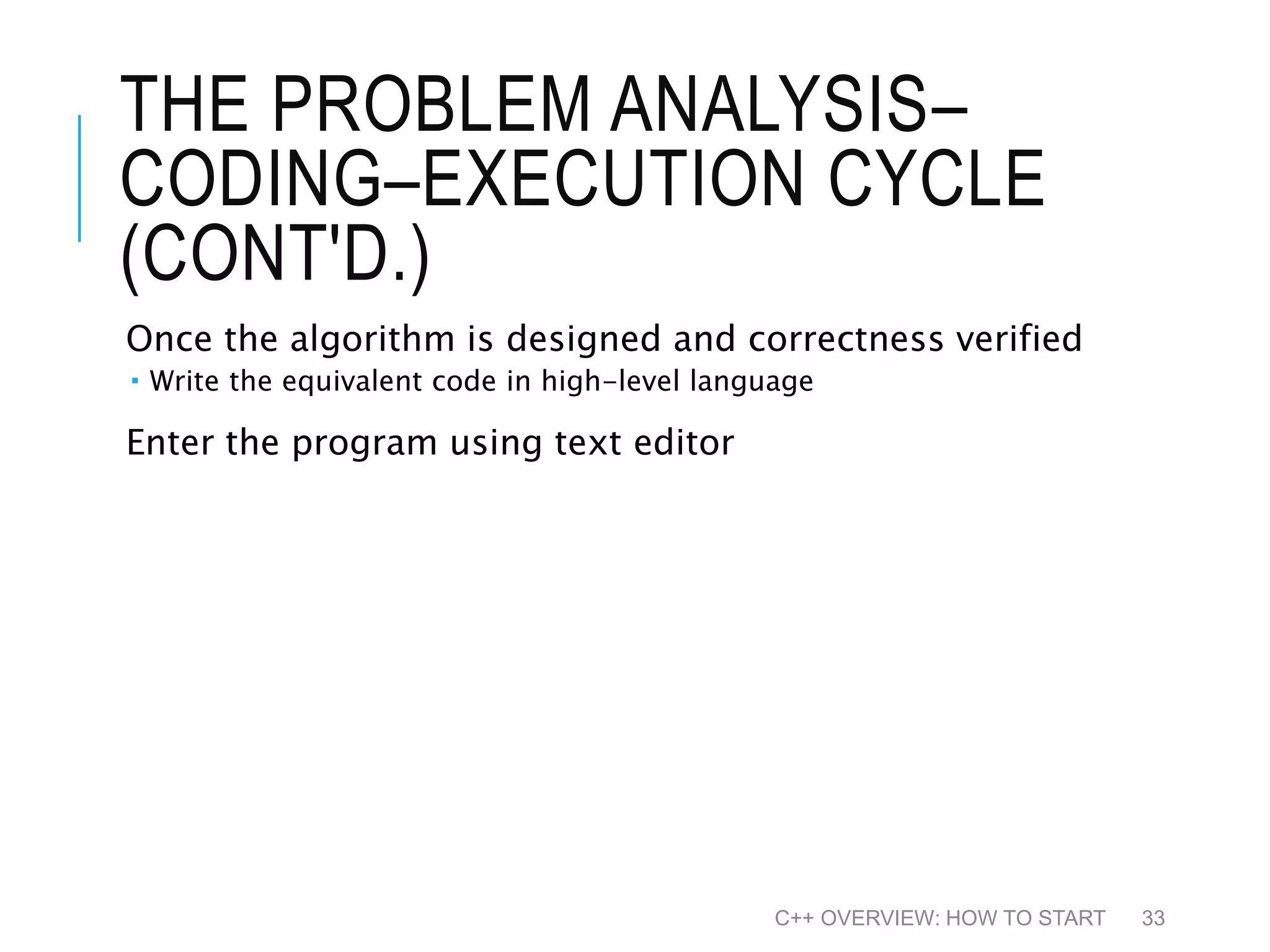 THE PROBLEM ANALYSIS– CODING–EXECUTION CYCLE (CONT'D.) Once the algorithm is designed and correctness verified  Write the equivalent code in high-level language Enter the program using text editor C++ OVERVIEW: HOW TO START 33 