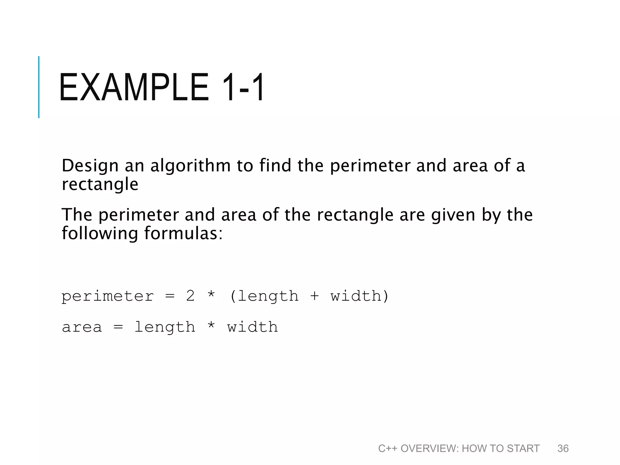 EXAMPLE 1-1 Design an algorithm to find the perimeter and area of a rectangle The perimeter and area of the rectangle are given by the following formulas: perimeter = 2 * (length + width) area = length * width C++ OVERVIEW: HOW TO START 36 