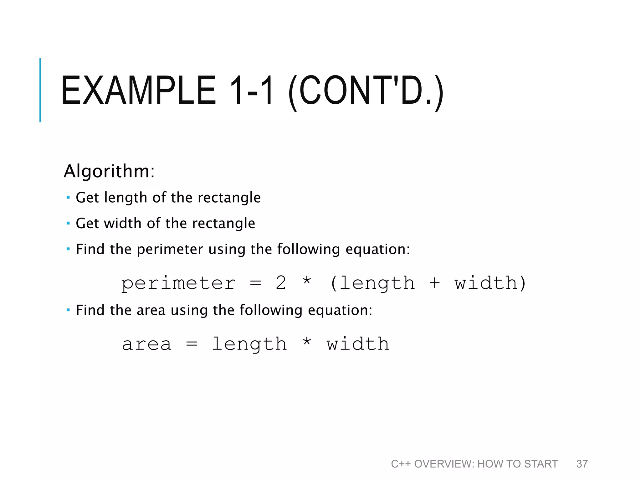 EXAMPLE 1-1 (CONT'D.) Algorithm:  Get length of the rectangle  Get width of the rectangle  Find the perimeter using the following equation: perimeter = 2 * (length + width)  Find the area using the following equation: area = length * width C++ OVERVIEW: HOW TO START 37 