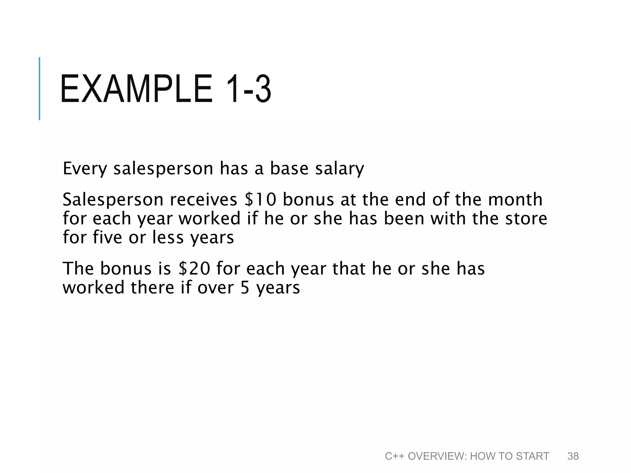 EXAMPLE 1-3 Every salesperson has a base salary Salesperson receives $10 bonus at the end of the month for each year worked if he or she has been with the store for five or less years The bonus is $20 for each year that he or she has worked there if over 5 years C++ OVERVIEW: HOW TO START 38 