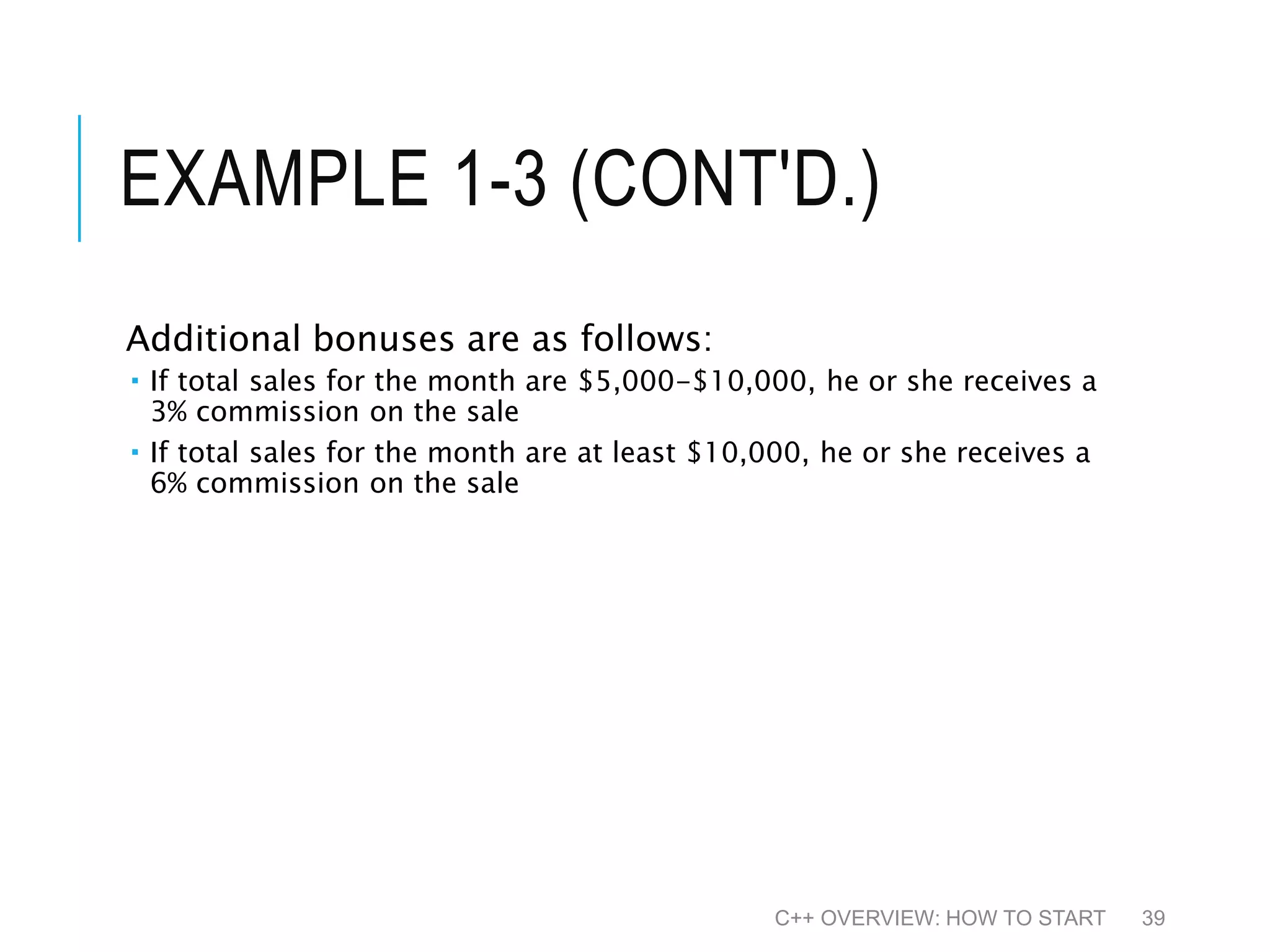 EXAMPLE 1-3 (CONT'D.) Additional bonuses are as follows:  If total sales for the month are $5,000-$10,000, he or she receives a 3% commission on the sale  If total sales for the month are at least $10,000, he or she receives a 6% commission on the sale C++ OVERVIEW: HOW TO START 39 