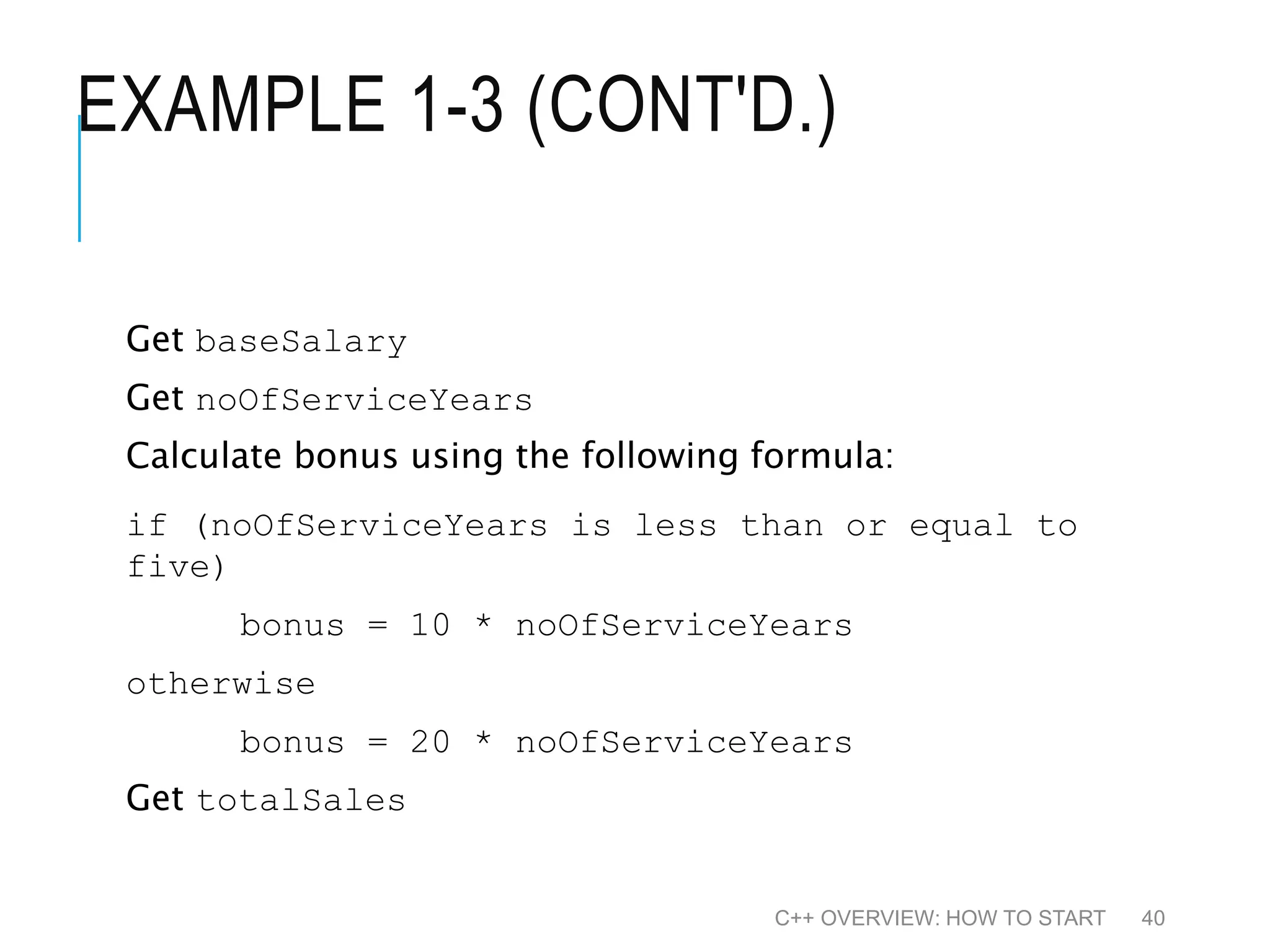 EXAMPLE 1-3 (CONT'D.) Get baseSalary Get noOfServiceYears Calculate bonus using the following formula: if (noOfServiceYears is less than or equal to five) bonus = 10 * noOfServiceYears otherwise bonus = 20 * noOfServiceYears Get totalSales C++ OVERVIEW: HOW TO START 40 