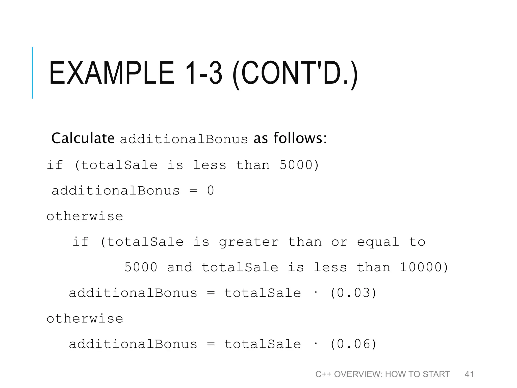 EXAMPLE 1-3 (CONT'D.) Calculate additionalBonus as follows: if (totalSale is less than 5000) additionalBonus = 0 otherwise if (totalSale is greater than or equal to 5000 and totalSale is less than 10000) additionalBonus = totalSale · (0.03) otherwise additionalBonus = totalSale · (0.06) C++ OVERVIEW: HOW TO START 41 