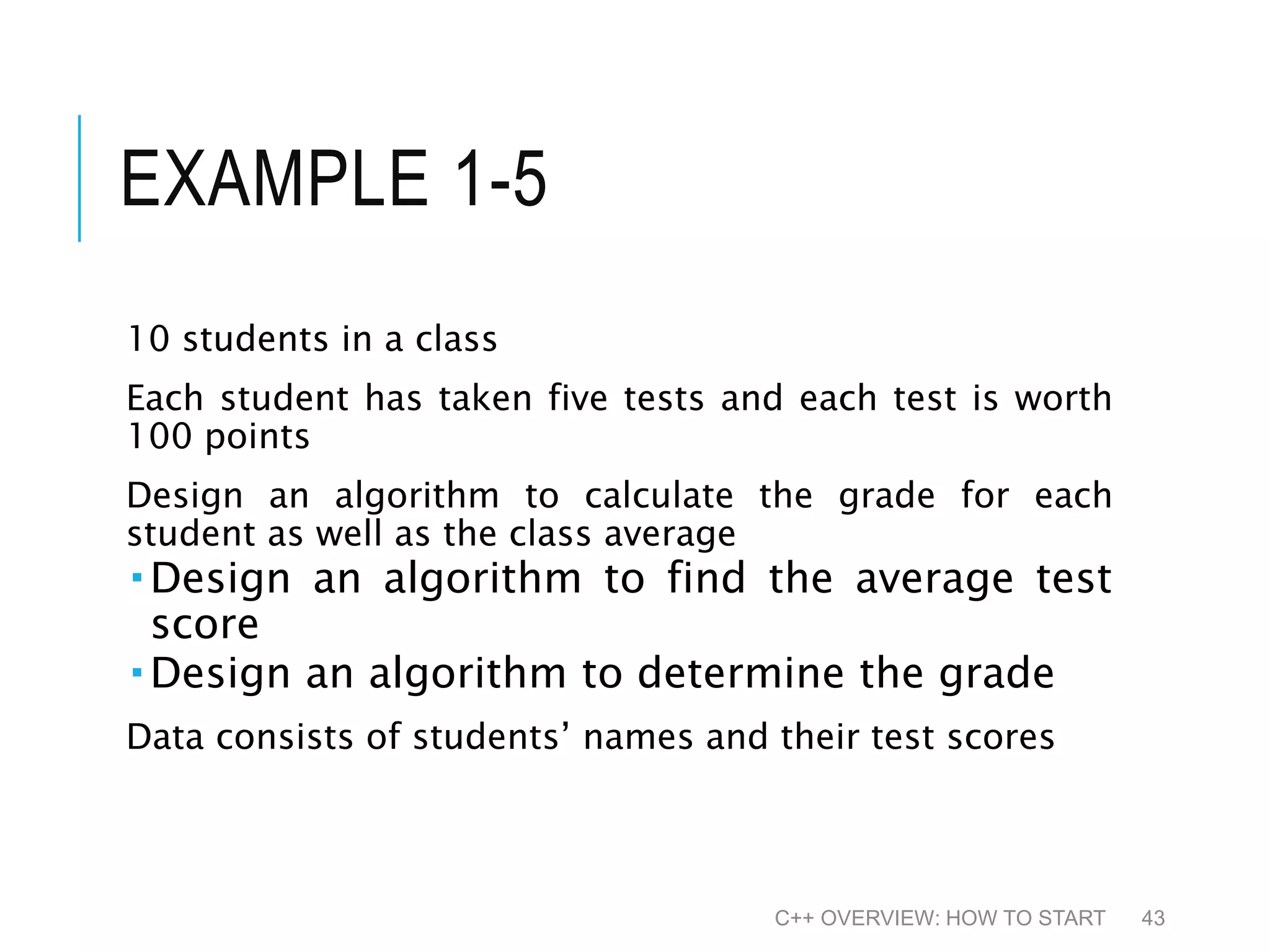 EXAMPLE 1-5 10 students in a class Each student has taken five tests and each test is worth 100 points Design an algorithm to calculate the grade for each student as well as the class average  Design an algorithm to find the average test score  Design an algorithm to determine the grade Data consists of students’ names and their test scores C++ OVERVIEW: HOW TO START 43 
