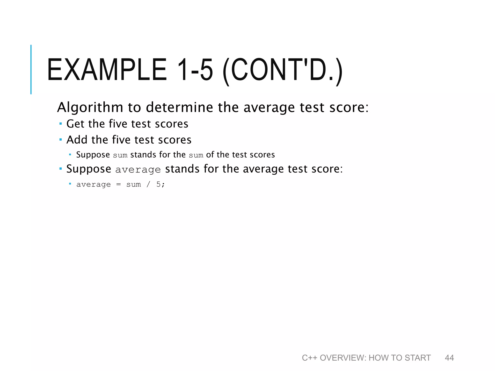 EXAMPLE 1-5 (CONT'D.) Algorithm to determine the average test score:  Get the five test scores  Add the five test scores  Suppose sum stands for the sum of the test scores  Suppose average stands for the average test score:  average = sum / 5; C++ OVERVIEW: HOW TO START 44 