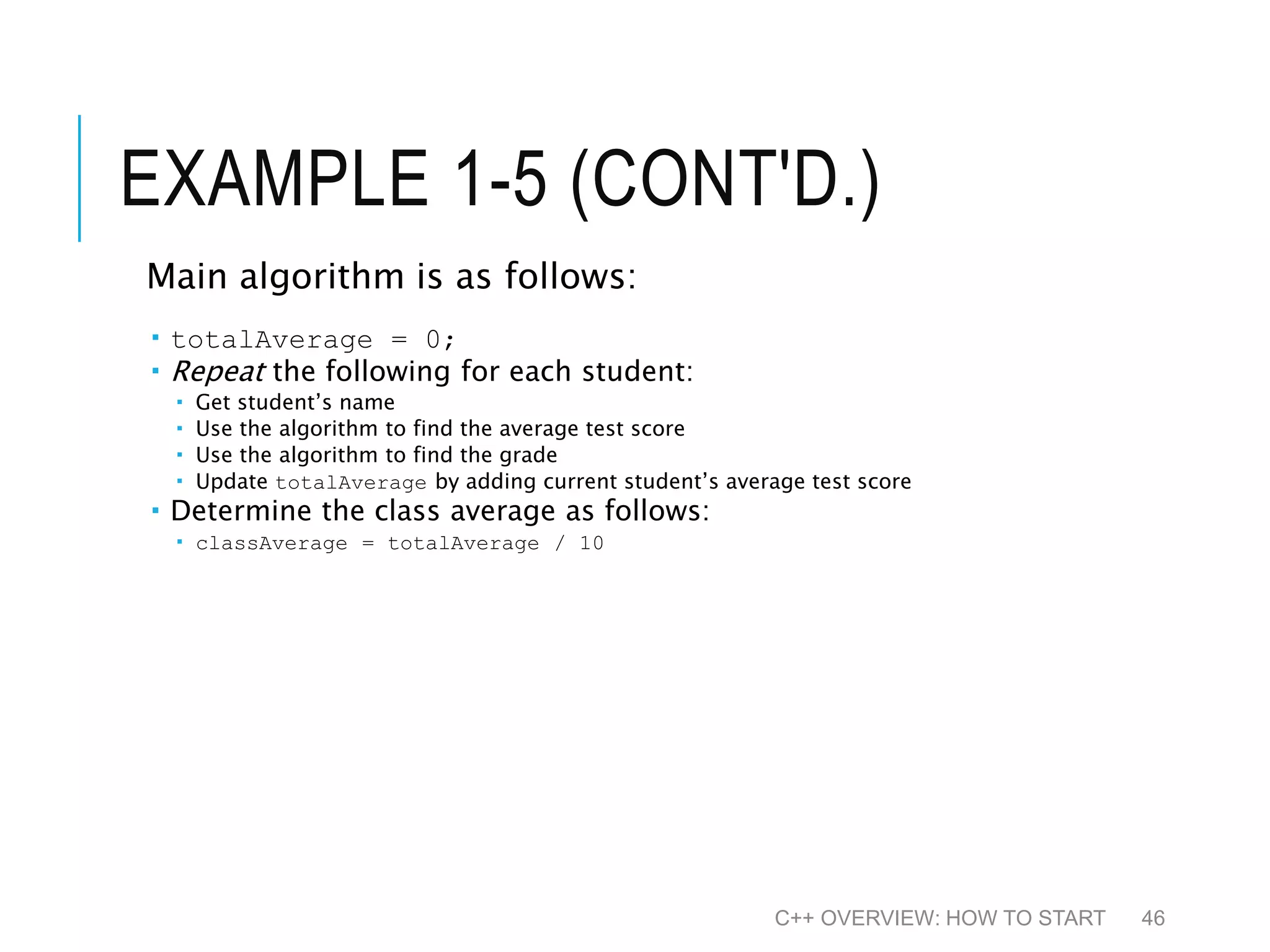 EXAMPLE 1-5 (CONT'D.) Main algorithm is as follows:  totalAverage = 0;  Repeat the following for each student:  Get student’s name  Use the algorithm to find the average test score  Use the algorithm to find the grade  Update totalAverage by adding current student’s average test score  Determine the class average as follows:  classAverage = totalAverage / 10 C++ OVERVIEW: HOW TO START 46 