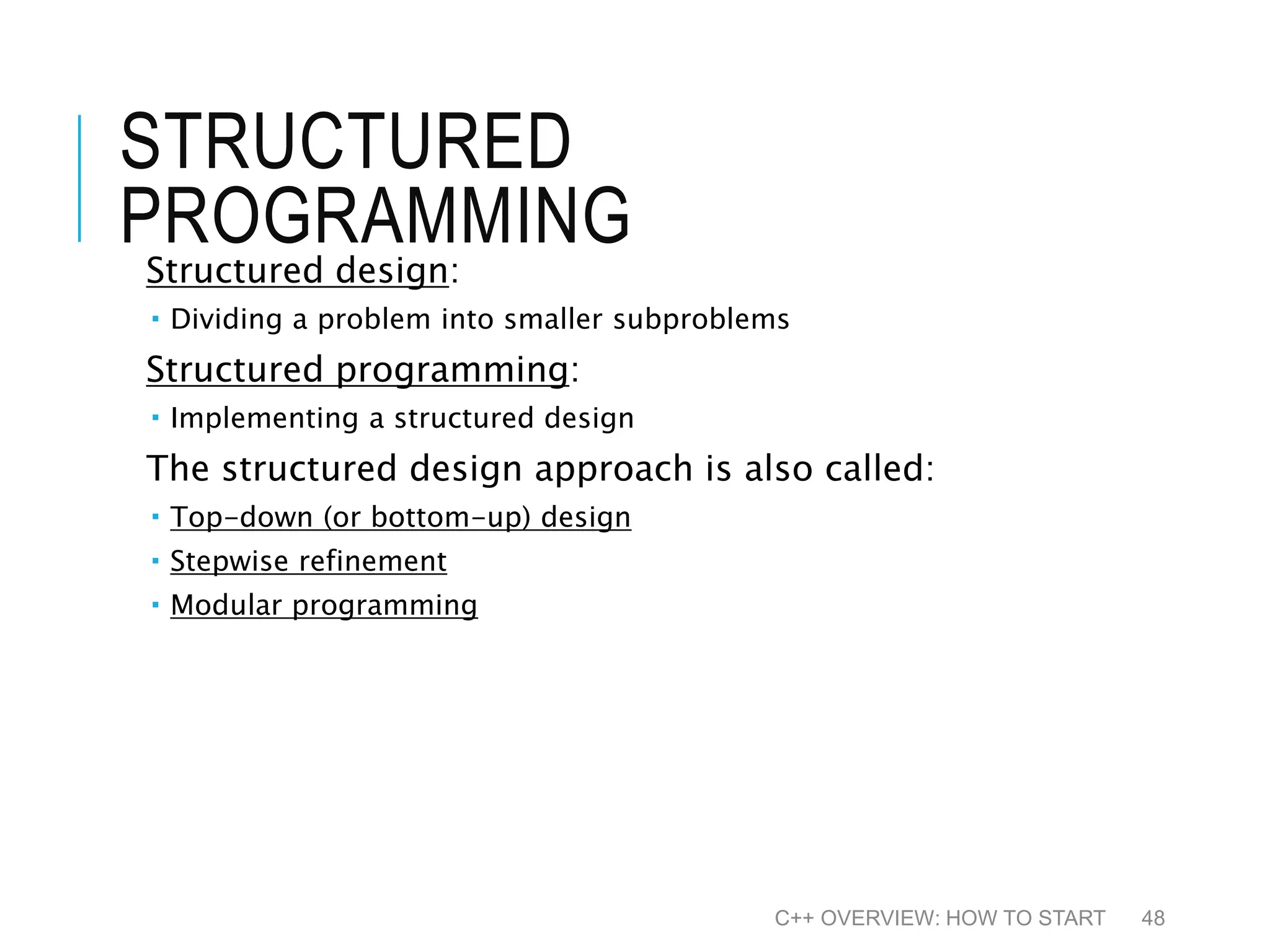 STRUCTURED PROGRAMMING Structured design:  Dividing a problem into smaller subproblems Structured programming:  Implementing a structured design The structured design approach is also called:  Top-down (or bottom-up) design  Stepwise refinement  Modular programming C++ OVERVIEW: HOW TO START 48 