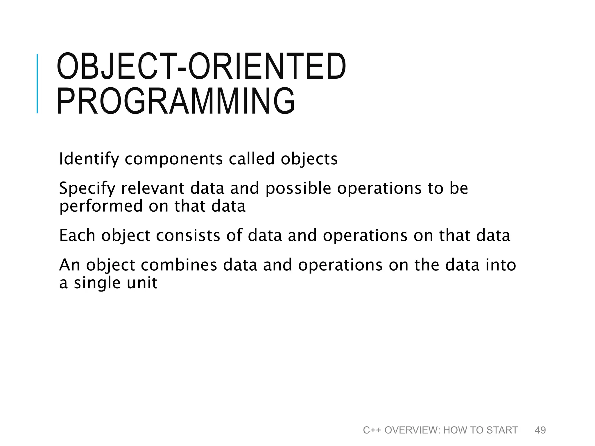 OBJECT-ORIENTED PROGRAMMING Identify components called objects Specify relevant data and possible operations to be performed on that data Each object consists of data and operations on that data An object combines data and operations on the data into a single unit C++ OVERVIEW: HOW TO START 49 