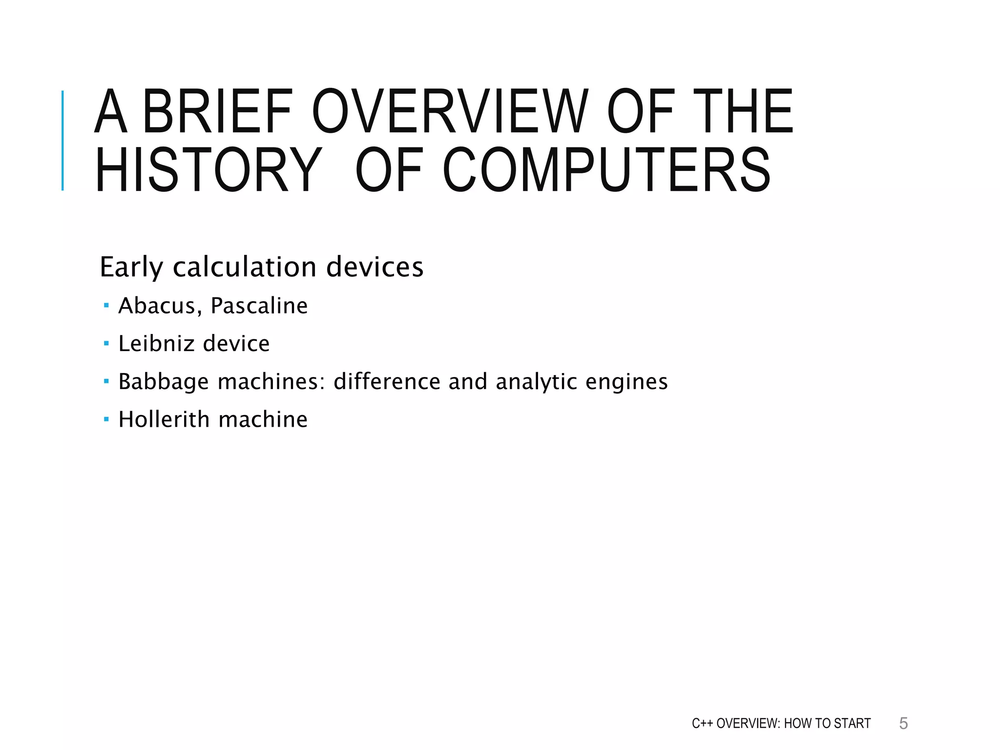 A BRIEF OVERVIEW OF THE HISTORY OF COMPUTERS Early calculation devices  Abacus, Pascaline  Leibniz device  Babbage machines: difference and analytic engines  Hollerith machine 5C++ OVERVIEW: HOW TO START 