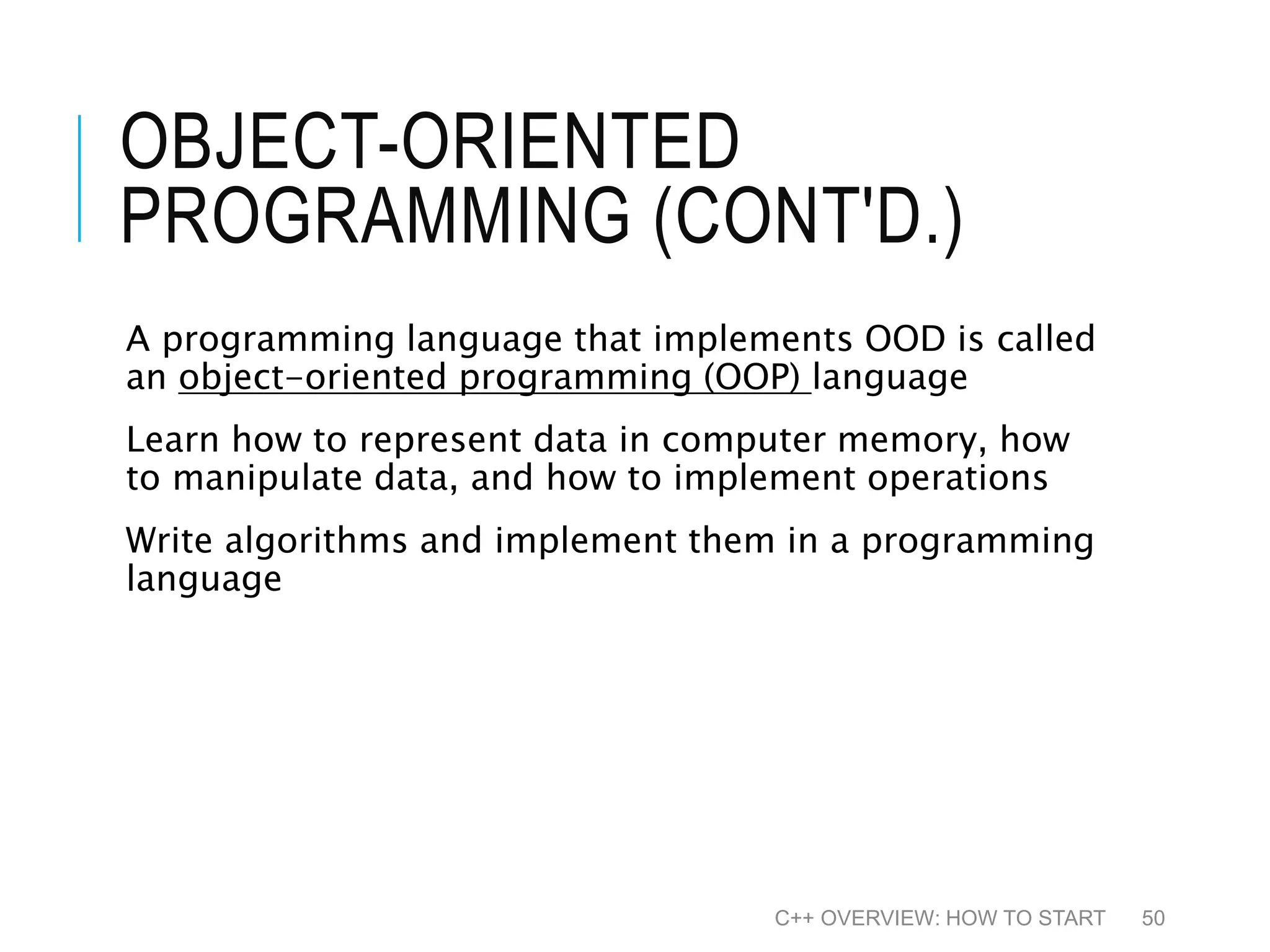 OBJECT-ORIENTED PROGRAMMING (CONT'D.) A programming language that implements OOD is called an object-oriented programming (OOP) language Learn how to represent data in computer memory, how to manipulate data, and how to implement operations Write algorithms and implement them in a programming language C++ OVERVIEW: HOW TO START 50 