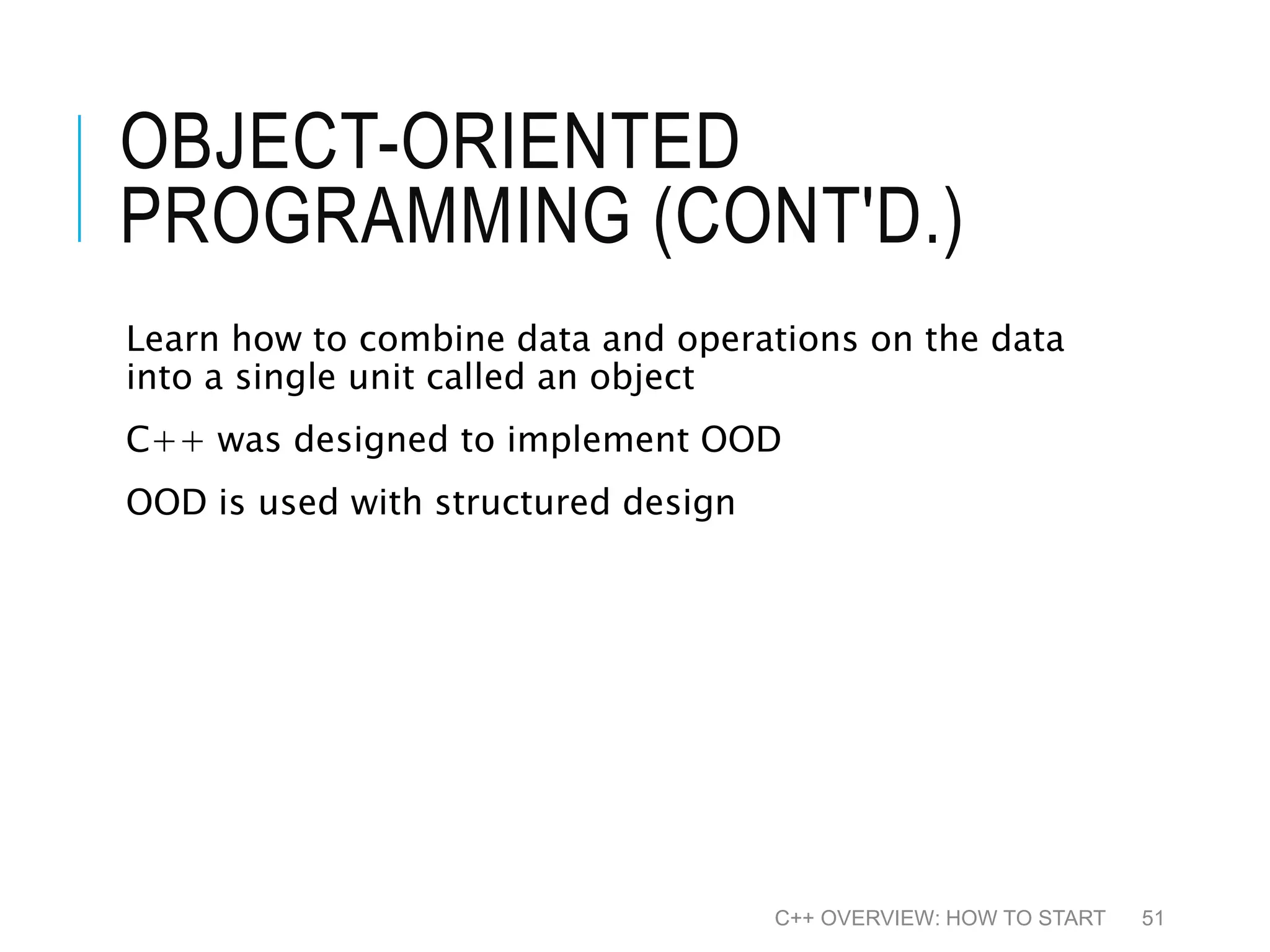 OBJECT-ORIENTED PROGRAMMING (CONT'D.) Learn how to combine data and operations on the data into a single unit called an object C++ was designed to implement OOD OOD is used with structured design C++ OVERVIEW: HOW TO START 51 