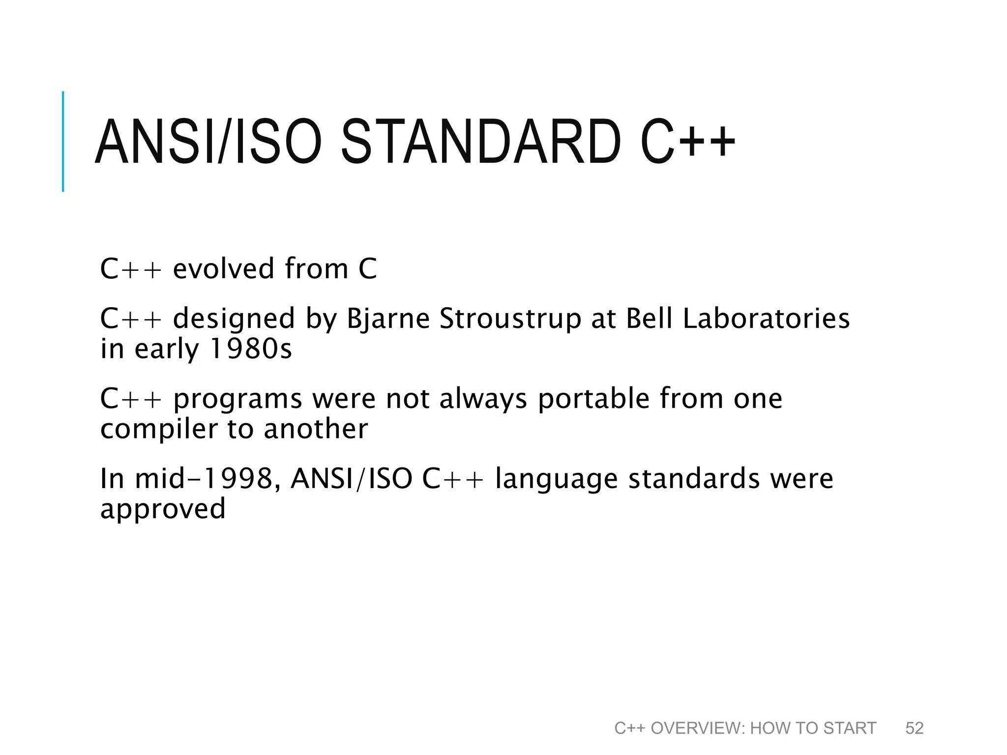 ANSI/ISO STANDARD C++ C++ evolved from C C++ designed by Bjarne Stroustrup at Bell Laboratories in early 1980s C++ programs were not always portable from one compiler to another In mid-1998, ANSI/ISO C++ language standards were approved C++ OVERVIEW: HOW TO START 52 