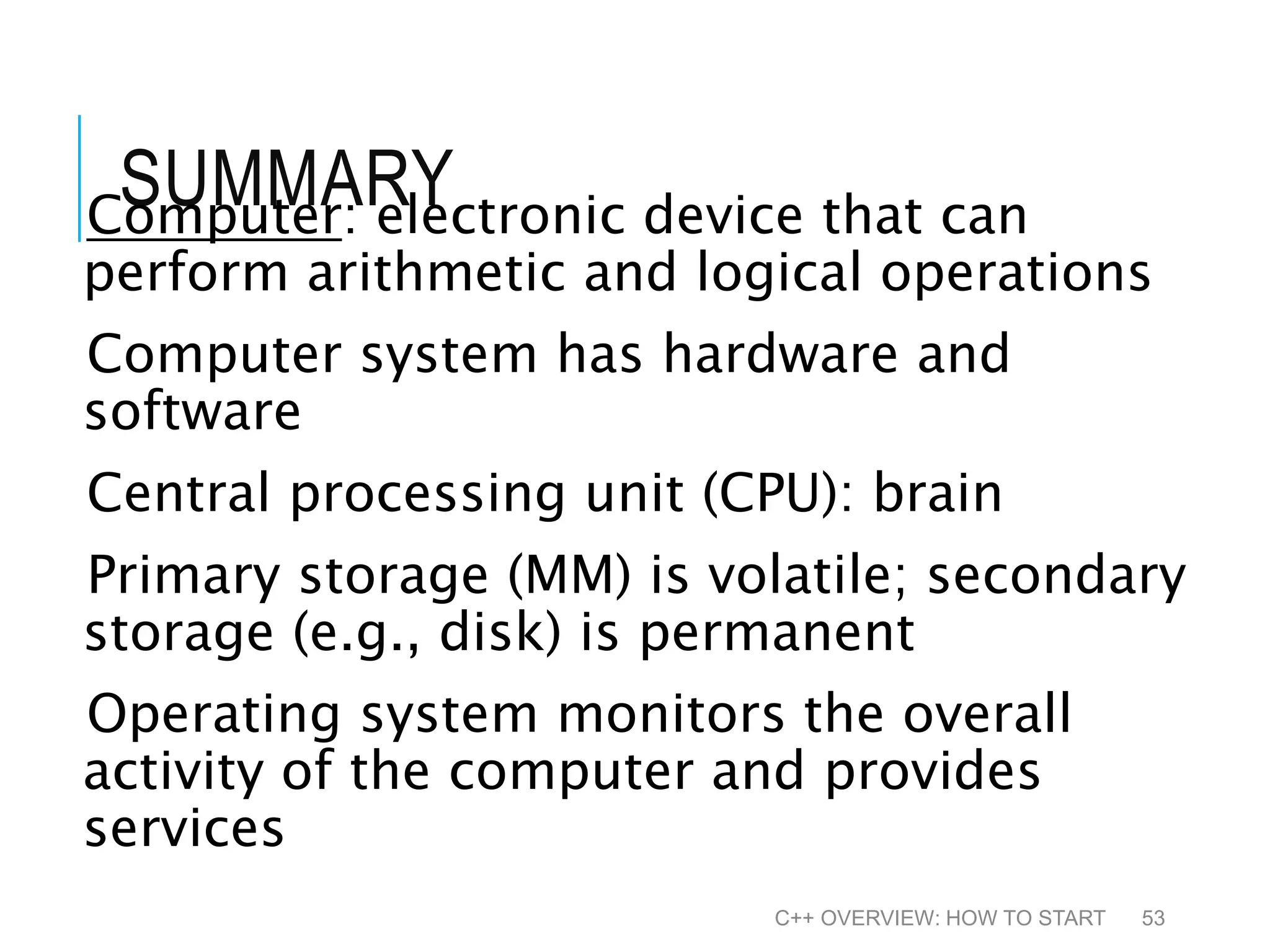 SUMMARYComputer: electronic device that can perform arithmetic and logical operations Computer system has hardware and software Central processing unit (CPU): brain Primary storage (MM) is volatile; secondary storage (e.g., disk) is permanent Operating system monitors the overall activity of the computer and provides services C++ OVERVIEW: HOW TO START 53 