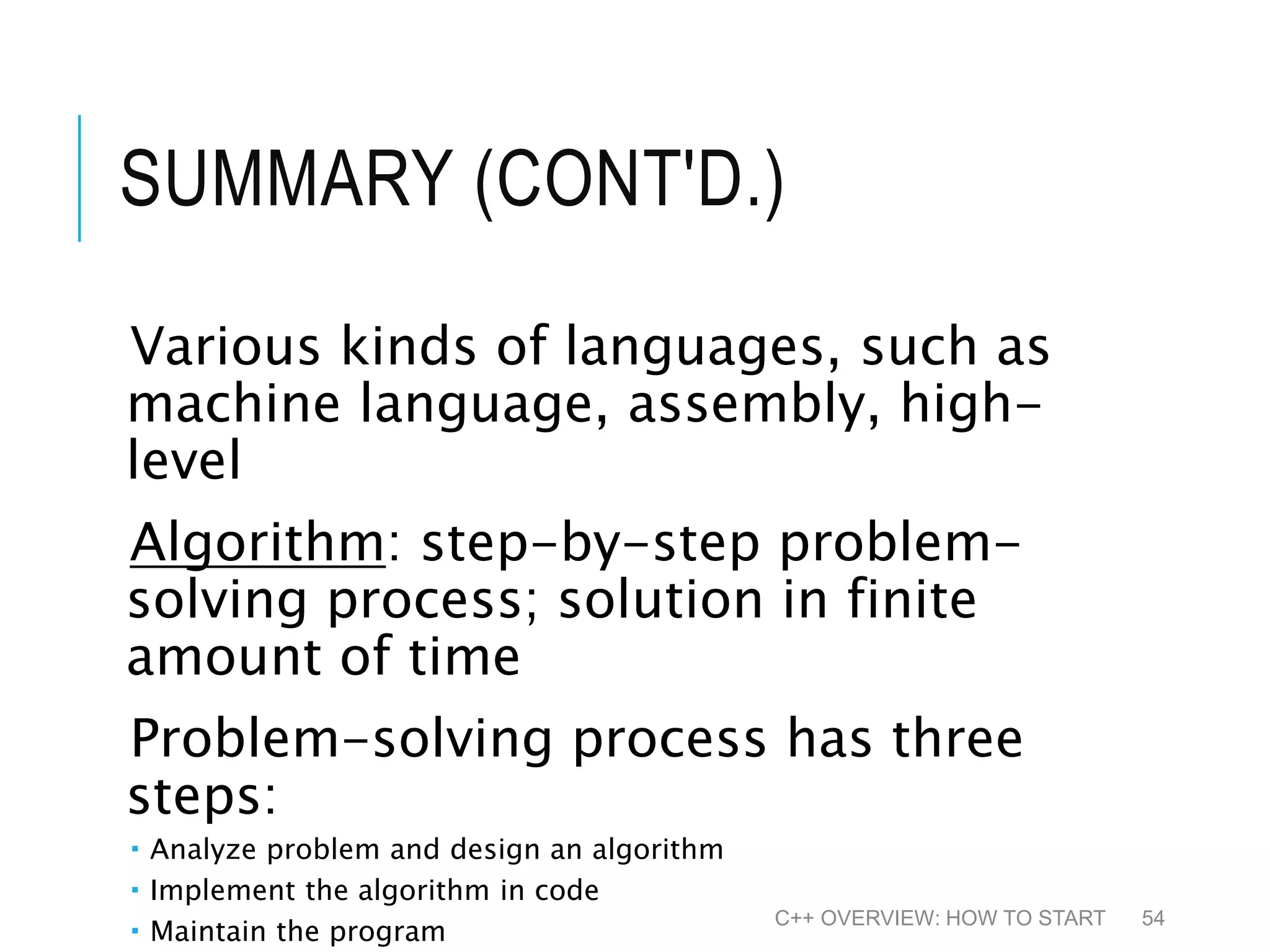 SUMMARY (CONT'D.) Various kinds of languages, such as machine language, assembly, high- level Algorithm: step-by-step problem- solving process; solution in finite amount of time Problem-solving process has three steps:  Analyze problem and design an algorithm  Implement the algorithm in code  Maintain the program C++ OVERVIEW: HOW TO START 54 