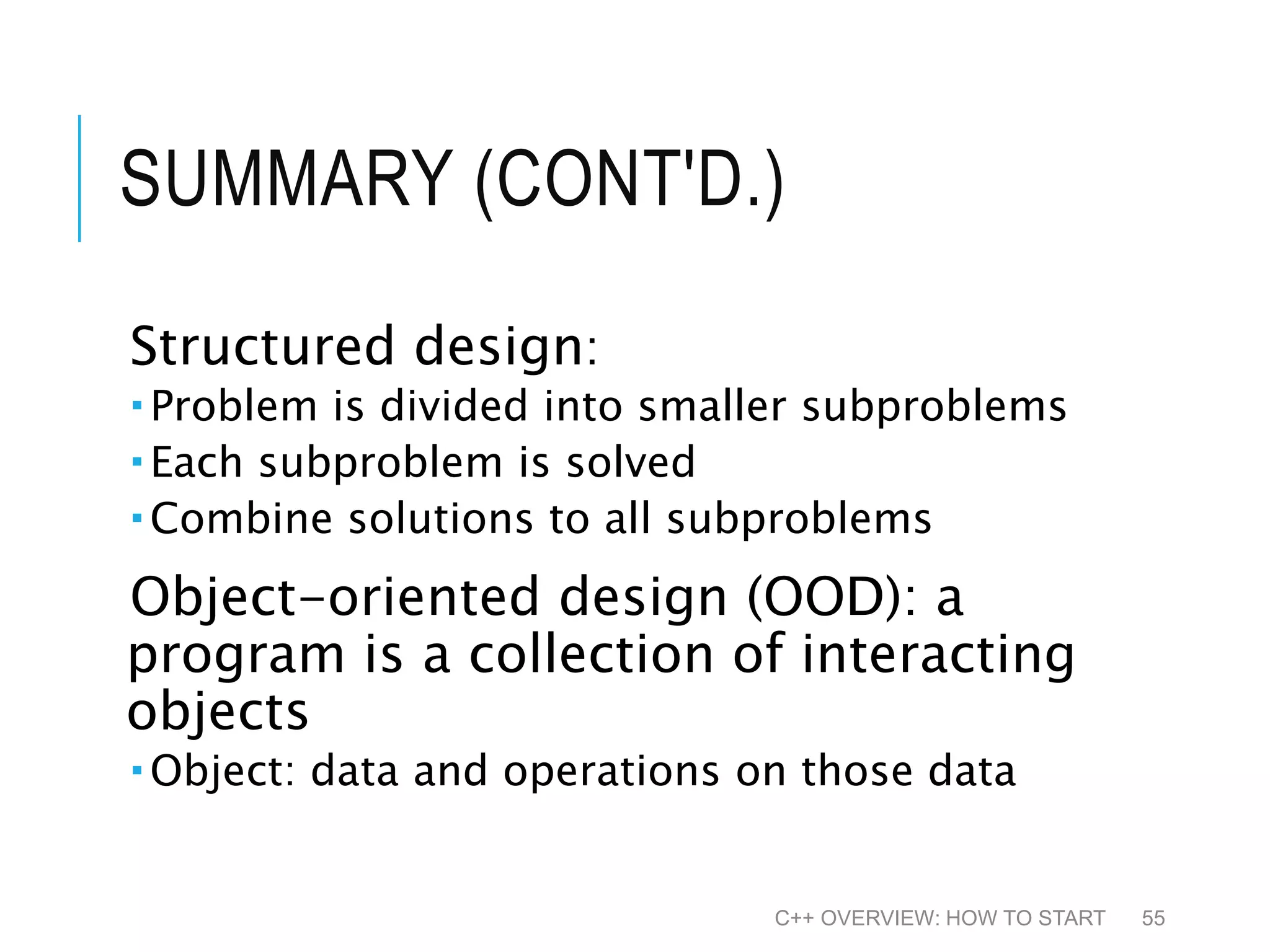 SUMMARY (CONT'D.) Structured design:  Problem is divided into smaller subproblems  Each subproblem is solved  Combine solutions to all subproblems Object-oriented design (OOD): a program is a collection of interacting objects  Object: data and operations on those data C++ OVERVIEW: HOW TO START 55 