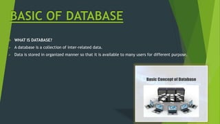BASIC OF DATABASE
 WHAT IS DATABASE?
 A database is a collection of inter-related data.
 Data is stored in organized manner so that it is available to many users for different purpose.
 