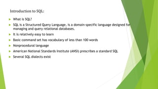 Introduction to SQL:
 What is SQL?
 SQL is a Structured Query Language, is a domain-specific language designed for
managing and query relational databases.
 It is relatively easy to learn
 Basic command set has vocabulary of less than 100 words
 Nonprocedural language
 American National Standards Institute (ANSI) prescribes a standard SQL
 Several SQL dialects exist
 