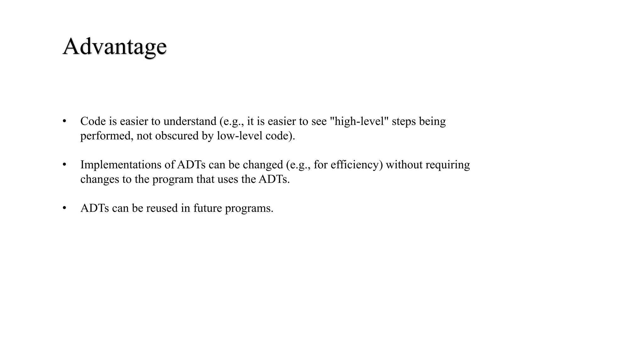 Advantage
• Code is easier to understand (e.g., it is easier to see "high-level" steps being
performed, not obscured by low-level code).
• Implementations of ADTs can be changed (e.g., for efficiency) without requiring
changes to the program that uses the ADTs.
• ADTs can be reused in future programs.
 