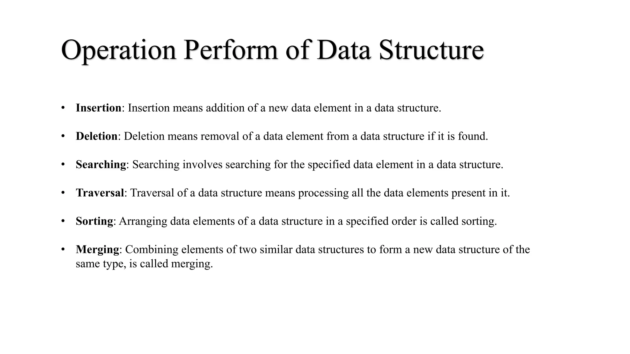 Operation Perform of Data Structure
• Insertion: Insertion means addition of a new data element in a data structure.
• Deletion: Deletion means removal of a data element from a data structure if it is found.
• Searching: Searching involves searching for the specified data element in a data structure.
• Traversal: Traversal of a data structure means processing all the data elements present in it.
• Sorting: Arranging data elements of a data structure in a specified order is called sorting.
• Merging: Combining elements of two similar data structures to form a new data structure of the
same type, is called merging.
 