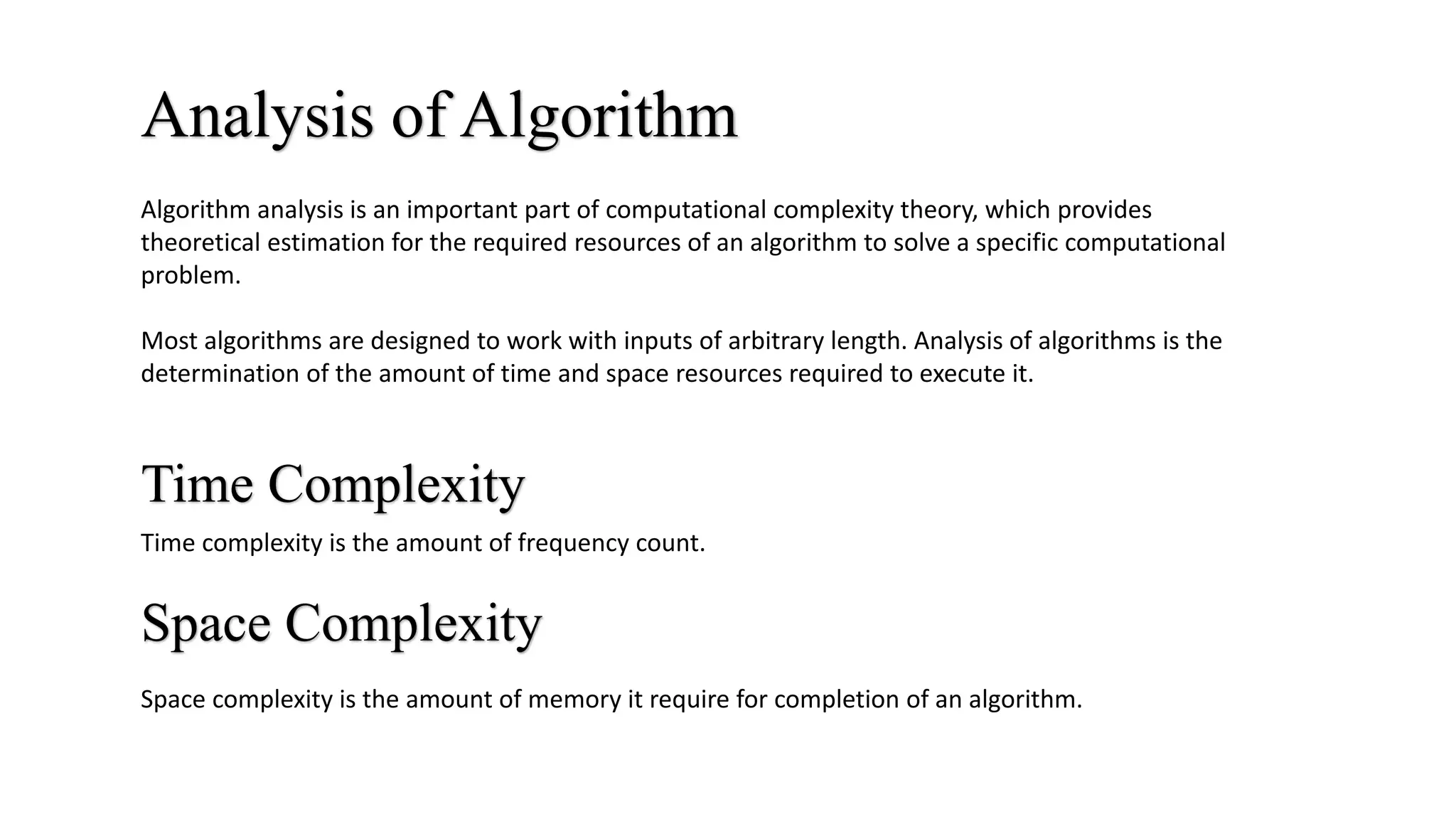 Analysis of Algorithm
Time Complexity
Space Complexity
Space complexity is the amount of memory it require for completion of an algorithm.
Time complexity is the amount of frequency count.
Algorithm analysis is an important part of computational complexity theory, which provides
theoretical estimation for the required resources of an algorithm to solve a specific computational
problem.
Most algorithms are designed to work with inputs of arbitrary length. Analysis of algorithms is the
determination of the amount of time and space resources required to execute it.
 