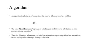 Algorithm
• The word Algorithm means “a process or set of rules to be followed in calculations or other
problem-solving operations”.
• Therefore Algorithm refers to a set of rules/instructions that step-by-step define how a work is to
be executed upon in order to get the expected results.
• An algorithm is a finite set of instructions that must be followed to solve a problem.
OR
 