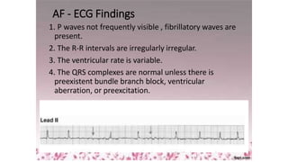 AF - ECG Findings
1. P waves not frequently visible , fibrillatory waves are
present.
2. The R-R intervals are irregularly irregular.
3. The ventricular rate is variable.
4. The QRS complexes are normal unless there is
preexistent bundle branch block, ventricular
aberration, or preexcitation.
 