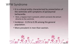 WPW Syndrome
• It is a clinical entity characterized by preexcitation of
the ventricles with symptoms of paroxysmal
tachycardia.
• Here, a bypass tract is present, which connects the atrium
directly to the ventricle.
• Incidence - 0.1% to 0.3% among the general
population.
• More prevalent in men than women.
 