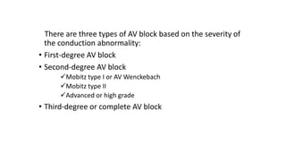 There are three types of AV block based on the severity of
the conduction abnormality:
• First-degree AV block
• Second-degree AV block
Mobitz type I or AV Wenckebach
Mobitz type II
Advanced or high grade
• Third-degree or complete AV block
 