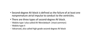 • Second-degree AV block is defined as the failure of at least one
nonpremature atrial impulse to conduct to the ventricles.
• There are three types of second-degree AV block.
 Mobitz type I also called AV Wenckebach (most common)
 Mobitz type II
 Advanced, also called high-grade second-degree AV block
 