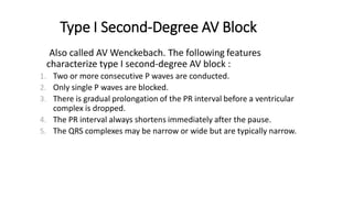 Type I Second-Degree AV Block
Also called AV Wenckebach. The following features
characterize type I second-degree AV block :
1. Two or more consecutive P waves are conducted.
2. Only single P waves are blocked.
3. There is gradual prolongation of the PR interval before a ventricular
complex is dropped.
4. The PR interval always shortens immediately after the pause.
5. The QRS complexes may be narrow or wide but are typically narrow.
 