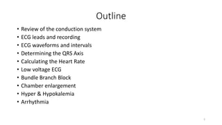 Outline
• Review of the conduction system
• ECG leads and recording
• ECG waveforms and intervals
• Determining the QRS Axis
• Calculating the Heart Rate
• Low voltage ECG
• Bundle Branch Block
• Chamber enlargement
• Hyper & Hypokalemia
• Arrhythmia
2
 
