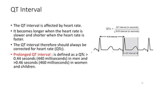 QT Interval
• The QT interval is affected by heart rate.
• It becomes longer when the heart rate is
slower and shorter when the heart rate is
faster.
• The QT interval therefore should always be
corrected for heart rate (QTc).
• Prolonged QT interval : is defined as a QTc >
0.44 seconds (440 milliseconds) in men and
>0.46 seconds (460 milliseconds) in women
and children.
39
 