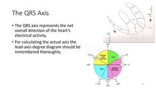 The QRS Axis
• The QRS axis represents the net
overall direction of the heart’s
electrical activity.
• For calculating the actual axis the
lead-axis-degree diagram should be
remembered thoroughly.
41
 