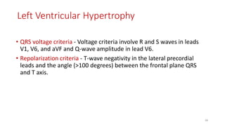 Left Ventricular Hypertrophy
• QRS voltage criteria - Voltage criteria involve R and S waves in leads
V1, V6, and aVF and Q-wave amplitude in lead V6.
• Repolarization criteria - T-wave negativity in the lateral precordial
leads and the angle (>100 degrees) between the frontal plane QRS
and T axis.
68
 