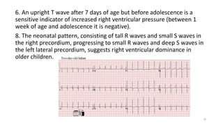 6. An upright T wave after 7 days of age but before adolescence is a
sensitive indicator of increased right ventricular pressure (between 1
week of age and adolescence it is negative).
8. The neonatal pattern, consisting of tall R waves and small S waves in
the right precordium, progressing to small R waves and deep S waves in
the left lateral precordium, suggests right ventricular dominance in
older children.
76
 