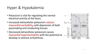 Hyper & Hypokalemia
• Potassium is vital for regulating the normal
electrical activity of the heart.
• Increased extracellular potassium reduces
myocardial excitability, with depression of both
pacemaking and conducting tissues.
• Decreased extracellular potassium causes
myocardial hyperexcitability with the potential to
develop re-entrant arrhythmias.
80
 